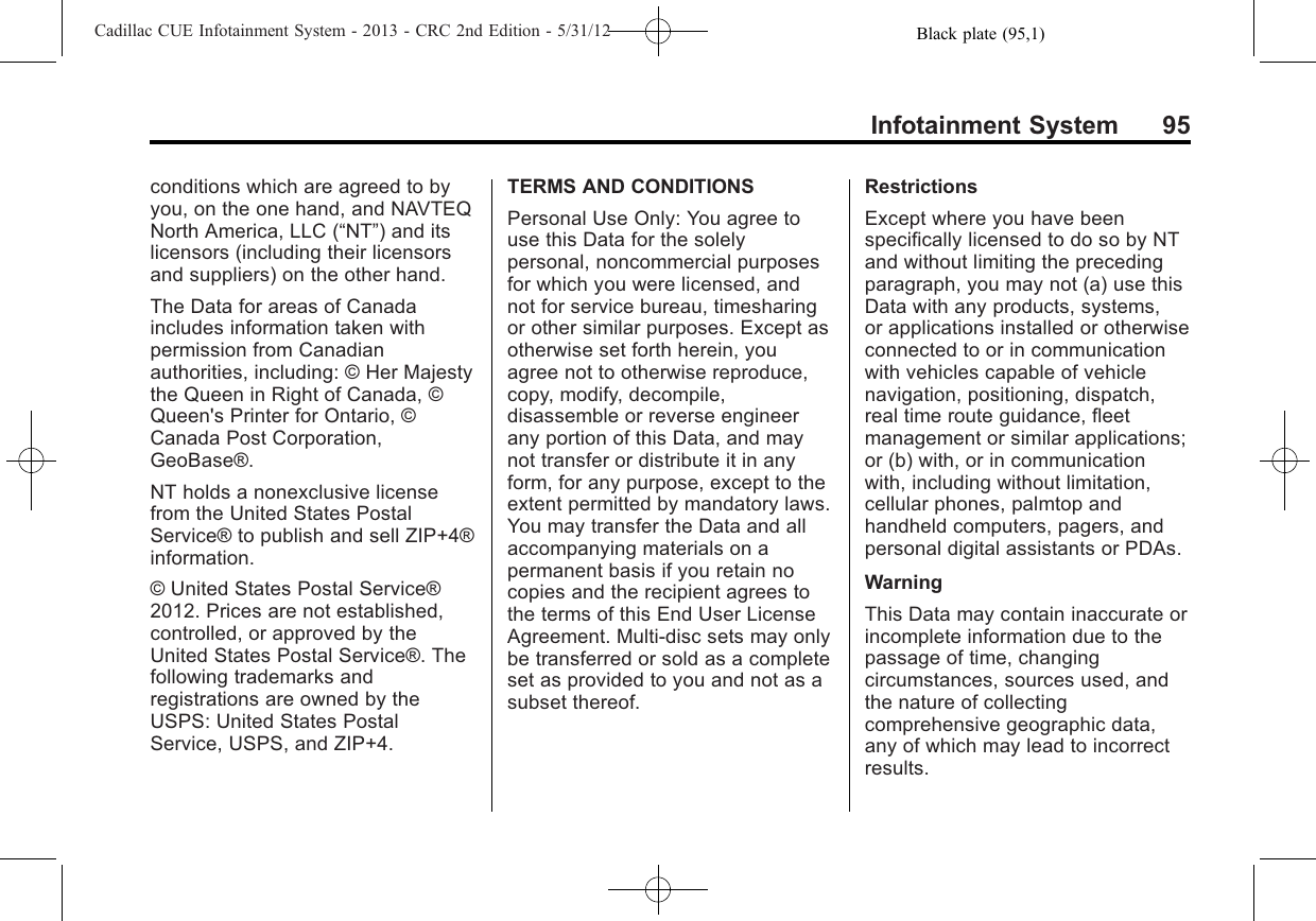 Black plate (95,1)Cadillac CUE Infotainment System - 2013 - CRC 2nd Edition - 5/31/12Infotainment System 95conditions which are agreed to byyou, on the one hand, and NAVTEQNorth America, LLC (“NT”) and itslicensors (including their licensorsand suppliers) on the other hand.The Data for areas of Canadaincludes information taken withpermission from Canadianauthorities, including: © Her Majestythe Queen in Right of Canada, ©Queen&apos;s Printer for Ontario, ©Canada Post Corporation,GeoBase®.NT holds a nonexclusive licensefrom the United States PostalService® to publish and sell ZIP+4®information.© United States Postal Service®2012. Prices are not established,controlled, or approved by theUnited States Postal Service®. Thefollowing trademarks andregistrations are owned by theUSPS: United States PostalService, USPS, and ZIP+4.TERMS AND CONDITIONSPersonal Use Only: You agree touse this Data for the solelypersonal, noncommercial purposesfor which you were licensed, andnot for service bureau, timesharingor other similar purposes. Except asotherwise set forth herein, youagree not to otherwise reproduce,copy, modify, decompile,disassemble or reverse engineerany portion of this Data, and maynot transfer or distribute it in anyform, for any purpose, except to theextent permitted by mandatory laws.You may transfer the Data and allaccompanying materials on apermanent basis if you retain nocopies and the recipient agrees tothe terms of this End User LicenseAgreement. Multi-disc sets may onlybe transferred or sold as a completeset as provided to you and not as asubset thereof.RestrictionsExcept where you have beenspecifically licensed to do so by NTand without limiting the precedingparagraph, you may not (a) use thisData with any products, systems,or applications installed or otherwiseconnected to or in communicationwith vehicles capable of vehiclenavigation, positioning, dispatch,real time route guidance, fleetmanagement or similar applications;or (b) with, or in communicationwith, including without limitation,cellular phones, palmtop andhandheld computers, pagers, andpersonal digital assistants or PDAs.WarningThis Data may contain inaccurate orincomplete information due to thepassage of time, changingcircumstances, sources used, andthe nature of collectingcomprehensive geographic data,any of which may lead to incorrectresults.