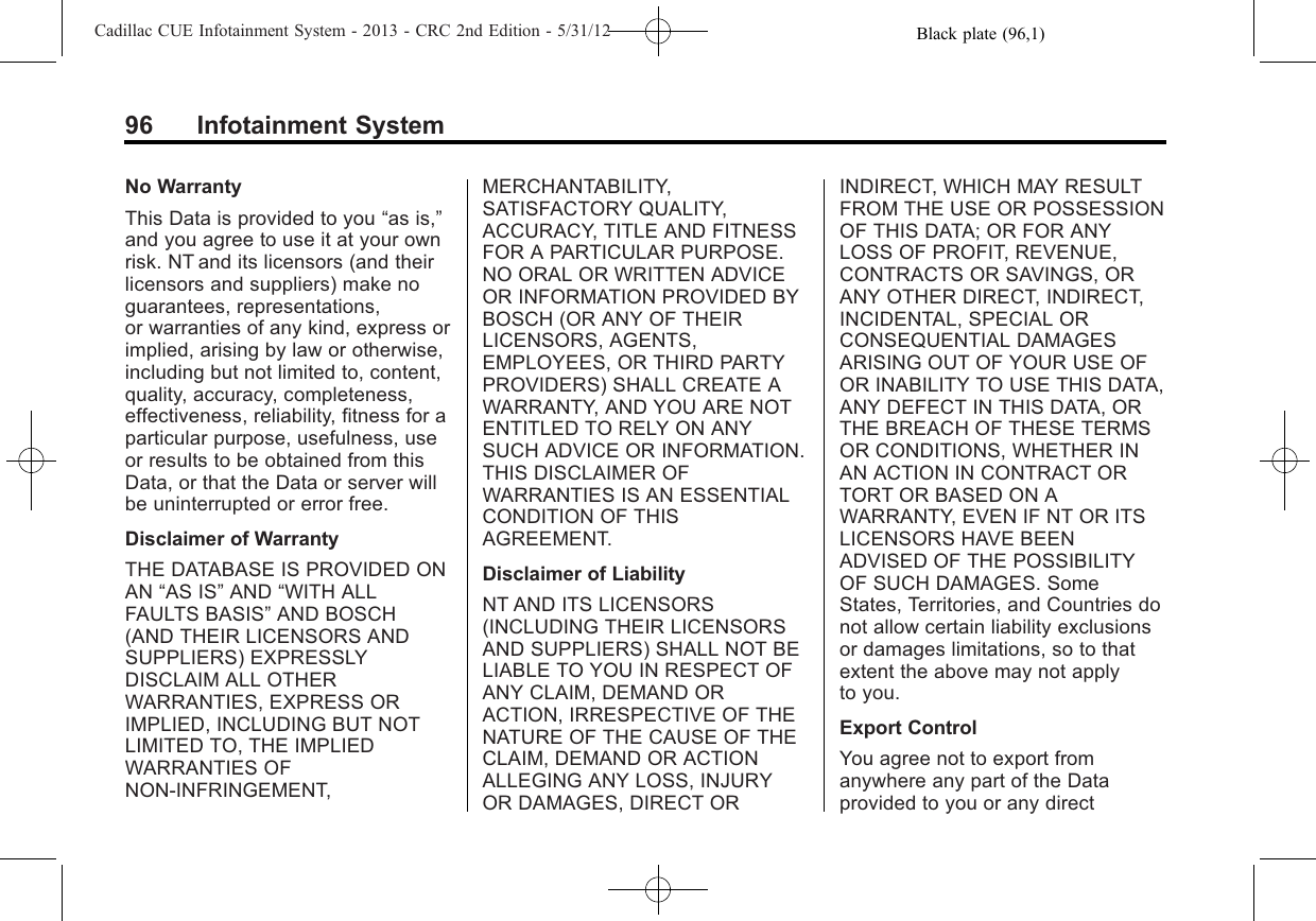Black plate (96,1)Cadillac CUE Infotainment System - 2013 - CRC 2nd Edition - 5/31/1296 Infotainment SystemNo WarrantyThis Data is provided to you “as is,”and you agree to use it at your ownrisk. NT and its licensors (and theirlicensors and suppliers) make noguarantees, representations,or warranties of any kind, express orimplied, arising by law or otherwise,including but not limited to, content,quality, accuracy, completeness,effectiveness, reliability, fitness for aparticular purpose, usefulness, useor results to be obtained from thisData, or that the Data or server willbe uninterrupted or error free.Disclaimer of WarrantyTHE DATABASE IS PROVIDED ONAN “AS IS”AND “WITH ALLFAULTS BASIS”AND BOSCH(AND THEIR LICENSORS ANDSUPPLIERS) EXPRESSLYDISCLAIM ALL OTHERWARRANTIES, EXPRESS ORIMPLIED, INCLUDING BUT NOTLIMITED TO, THE IMPLIEDWARRANTIES OFNON-INFRINGEMENT,MERCHANTABILITY,SATISFACTORY QUALITY,ACCURACY, TITLE AND FITNESSFOR A PARTICULAR PURPOSE.NO ORAL OR WRITTEN ADVICEOR INFORMATION PROVIDED BYBOSCH (OR ANY OF THEIRLICENSORS, AGENTS,EMPLOYEES, OR THIRD PARTYPROVIDERS) SHALL CREATE AWARRANTY, AND YOU ARE NOTENTITLED TO RELY ON ANYSUCH ADVICE OR INFORMATION.THIS DISCLAIMER OFWARRANTIES IS AN ESSENTIALCONDITION OF THISAGREEMENT.Disclaimer of LiabilityNT AND ITS LICENSORS(INCLUDING THEIR LICENSORSAND SUPPLIERS) SHALL NOT BELIABLE TO YOU IN RESPECT OFANY CLAIM, DEMAND ORACTION, IRRESPECTIVE OF THENATURE OF THE CAUSE OF THECLAIM, DEMAND OR ACTIONALLEGING ANY LOSS, INJURYOR DAMAGES, DIRECT ORINDIRECT, WHICH MAY RESULTFROM THE USE OR POSSESSIONOF THIS DATA; OR FOR ANYLOSS OF PROFIT, REVENUE,CONTRACTS OR SAVINGS, ORANY OTHER DIRECT, INDIRECT,INCIDENTAL, SPECIAL ORCONSEQUENTIAL DAMAGESARISING OUT OF YOUR USE OFOR INABILITY TO USE THIS DATA,ANY DEFECT IN THIS DATA, ORTHE BREACH OF THESE TERMSOR CONDITIONS, WHETHER INAN ACTION IN CONTRACT ORTORT OR BASED ON AWARRANTY, EVEN IF NT OR ITSLICENSORS HAVE BEENADVISED OF THE POSSIBILITYOF SUCH DAMAGES. SomeStates, Territories, and Countries donot allow certain liability exclusionsor damages limitations, so to thatextent the above may not applyto you.Export ControlYou agree not to export fromanywhere any part of the Dataprovided to you or any direct