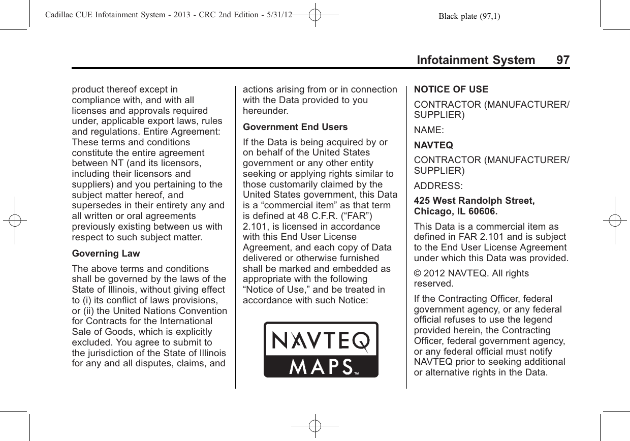 Black plate (97,1)Cadillac CUE Infotainment System - 2013 - CRC 2nd Edition - 5/31/12Infotainment System 97product thereof except incompliance with, and with alllicenses and approvals requiredunder, applicable export laws, rulesand regulations. Entire Agreement:These terms and conditionsconstitute the entire agreementbetween NT (and its licensors,including their licensors andsuppliers) and you pertaining to thesubject matter hereof, andsupersedes in their entirety any andall written or oral agreementspreviously existing between us withrespect to such subject matter.Governing LawThe above terms and conditionsshall be governed by the laws of theState of Illinois, without giving effectto (i) its conflict of laws provisions,or (ii) the United Nations Conventionfor Contracts for the InternationalSale of Goods, which is explicitlyexcluded. You agree to submit tothe jurisdiction of the State of Illinoisfor any and all disputes, claims, andactions arising from or in connectionwith the Data provided to youhereunder.Government End UsersIf the Data is being acquired by oron behalf of the United Statesgovernment or any other entityseeking or applying rights similar tothose customarily claimed by theUnited States government, this Datais a “commercial item”as that termis defined at 48 C.F.R. (“FAR”)2.101, is licensed in accordancewith this End User LicenseAgreement, and each copy of Datadelivered or otherwise furnishedshall be marked and embedded asappropriate with the following“Notice of Use,”and be treated inaccordance with such Notice:NOTICE OF USECONTRACTOR (MANUFACTURER/SUPPLIER)NAME:NAVTEQCONTRACTOR (MANUFACTURER/SUPPLIER)ADDRESS:425 West Randolph Street,Chicago, IL 60606.This Data is a commercial item asdefined in FAR 2.101 and is subjectto the End User License Agreementunder which this Data was provided.© 2012 NAVTEQ. All rightsreserved.If the Contracting Officer, federalgovernment agency, or any federalofficial refuses to use the legendprovided herein, the ContractingOfficer, federal government agency,or any federal official must notifyNAVTEQ prior to seeking additionalor alternative rights in the Data.
