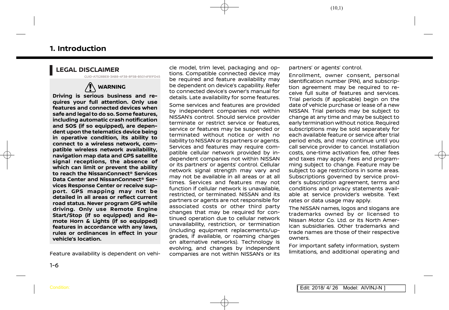 (10,1)[ Edit: 2018/ 4/ 26 Model: AIVINJ-N ]1. IntroductionLEGAL DISCLAIMERGUID-A7528BE8-3AB8-4F38-8F5B-B5014F81FD45WARNINGGUID-23A5D62D-AB8B-4F97-856E-807A0B4B091FDriving is serious business and re-quires your full attention. Only usefeatures and connected devices whensafe and legal to do so. Some features,including automatic crash notificationand SOS (if so equipped), are depen-dent upon the telematics device beingin operative condition, its ability toconnect to a wireless network, com-patible wireless network availability,navigation map data and GPS satellitesignal receptions, the absence ofwhich can limit or prevent the abilityto reach the NissanConnect® ServicesData Center and NissanConnect® Ser-vices Response Center or receive sup-port. GPS mapping may not bedetailed in all areas or reflect currentroad status. Never program GPS whiledriving. Only use Remote EngineStart/Stop (if so equipped) and Re-mote Horn &amp; Lights (if so equipped)features in accordance with any laws,rules or ordinances in effect in yourvehicle’s location.Feature availability is dependent on vehi-cle model, trim level, packaging and op-tions. Compatible connected device maybe required and feature availability maybe dependent on device’s capability. Referto connected device’s owner’s manual fordetails. Late availability for some features.Some services and features are providedby independent companies not withinNISSAN’s control. Should service providerterminate or restrict service or features,service or features may be suspended orterminated without notice or with noliability to NISSAN or its partners or agents.Services and features may require com-patible cellular network provided by in-dependent companies not within NISSANor its partners’ or agents’ control. Cellularnetwork signal strength may vary andmay not be available in all areas or at alltimes. Services and features may notfunction if cellular network is unavailable,restricted, or terminated. NISSAN and itspartners or agents are not responsible forassociated costs or other third partychanges that may be required for con-tinued operation due to cellular networkunavailability, restriction, or termination(including equipment replacements/up-grades, if available, or roaming chargeson alternative networks). Technology isevolving, and changes by independentcompanies are not within NISSAN’s or itspartners’ or agents’ control.Enrollment, owner consent, personalidentification number (PIN), and subscrip-tion agreement may be required to re-ceive full suite of features and services.Trial periods (if applicable) begin on thedate of vehicle purchase or lease of a newNISSAN. Trial periods may be subject tochange at any time and may be subject toearly termination without notice. Requiredsubscriptions may be sold separately foreach available feature or service after trialperiod ends, and may continue until youcall service provider to cancel. Installationcosts, one-time activation fee, other feesand taxes may apply. Fees and program-ming subject to change. Feature may besubject to age restrictions in some areas.Subscriptions governed by service provi-der’s subscription agreement, terms andconditions and privacy statements avail-able at service provider’s website. Textrates or data usage may apply.The NISSAN names, logos and slogans aretrademarks owned by or licensed toNissan Motor Co. Ltd. or its North Amer-ican subsidiaries. Other trademarks andtrade names are those of their respectiveowners.For important safety information, systemlimitations, and additional operating andCondition:1-6