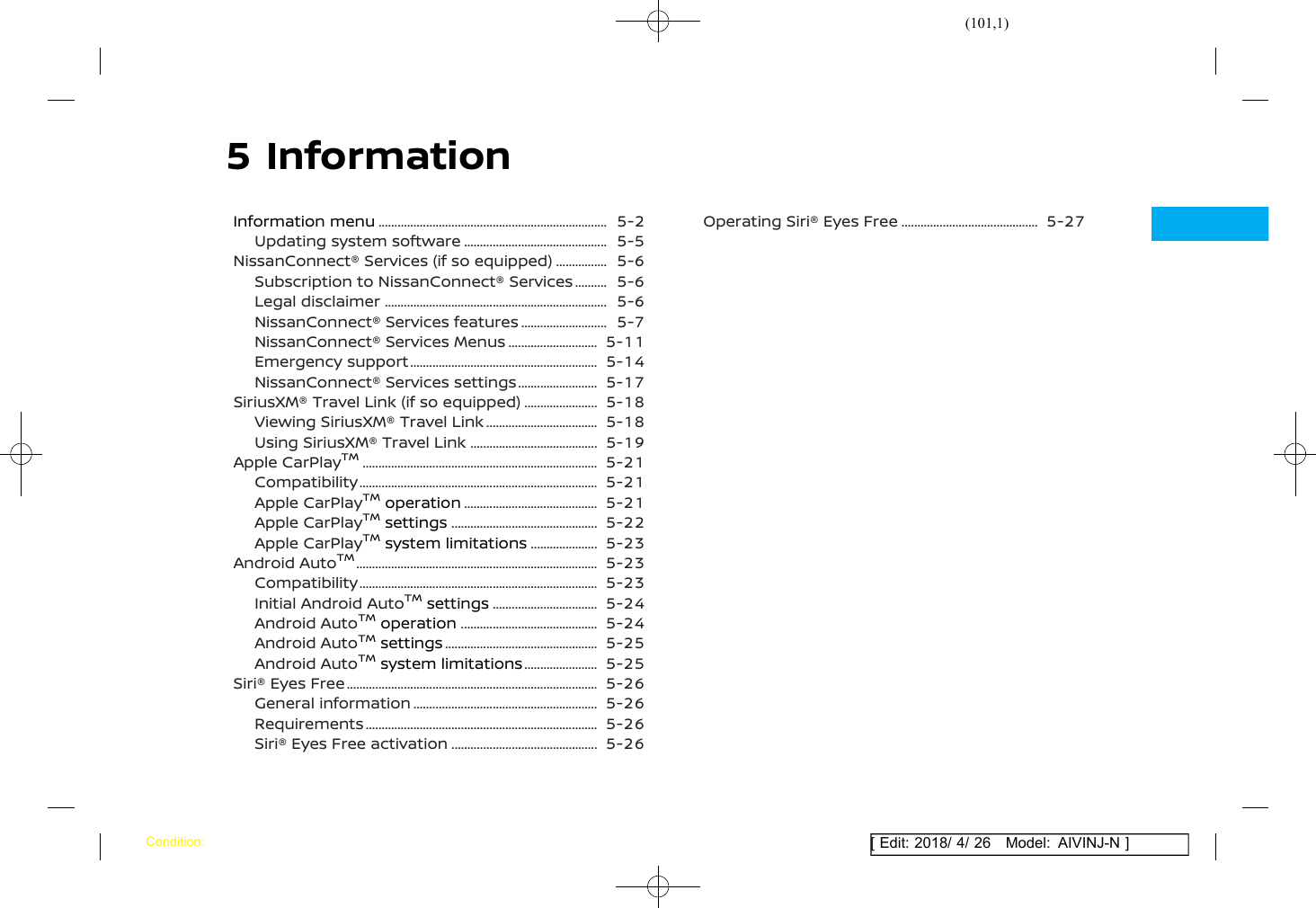 (101,1)[ Edit: 2018/ 4/ 26 Model: AIVINJ-N ]5 InformationInformation menu ........................................................................... 5-2Updating system software ................................................ 5-5NissanConnect® Services (if so equipped) ................... 5-6Subscription to NissanConnect® Services ............. 5-6Legal disclaimer ......................................................................... 5-6NissanConnect® Services features .............................. 5-7NissanConnect® Services Menus ............................... 5-11Emergency support .............................................................. 5-14NissanConnect® Services settings ............................ 5-17SiriusXM® Travel Link (if so equipped) .......................... 5-18Viewing SiriusXM® Travel Link ...................................... 5-18Using SiriusXM® Travel Link ........................................... 5-19Apple CarPlayTM............................................................................. 5-21Compatibility .............................................................................. 5-21Apple CarPlayTMoperation ............................................. 5-21Apple CarPlayTMsettings ................................................. 5-22Apple CarPlayTMsystem limitations ........................ 5-23Android AutoTM............................................................................... 5-23Compatibility .............................................................................. 5-23Initial Android AutoTMsettings .................................... 5-24Android AutoTMoperation .............................................. 5-24Android AutoTMsettings ................................................... 5-25Android AutoTMsystem limitations .......................... 5-25Siri® Eyes Free .................................................................................. 5-26General information ............................................................. 5-26Requirements ............................................................................ 5-26Siri® Eyes Free activation ................................................. 5-26Operating Siri® Eyes Free .............................................. 5-27Condition: