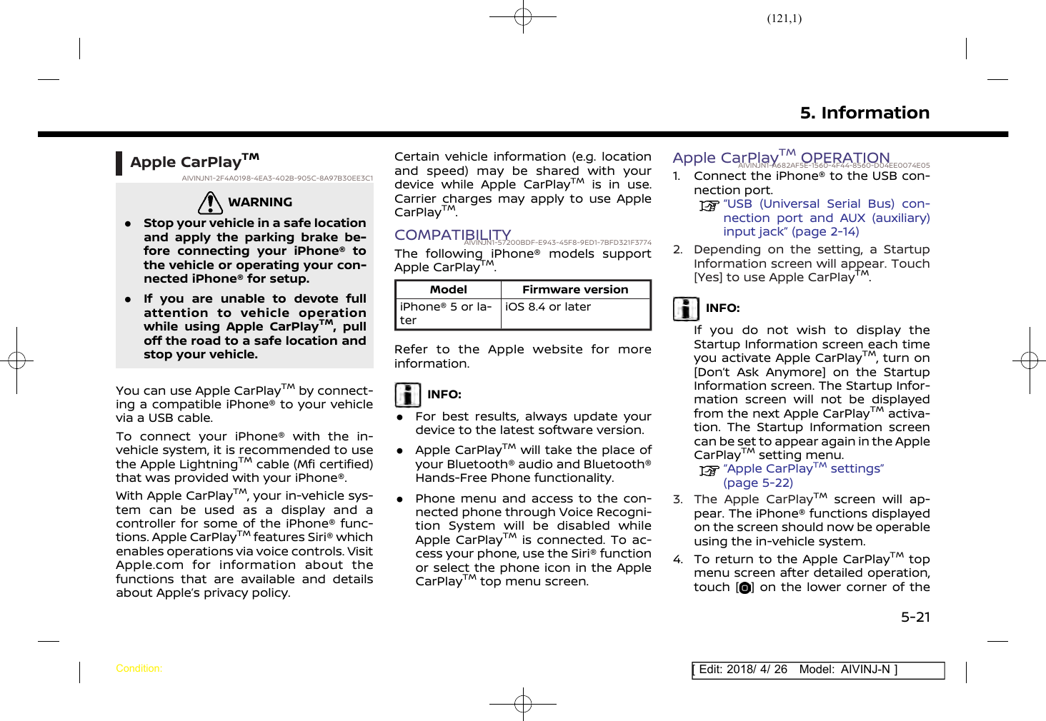 (121,1)[ Edit: 2018/ 4/ 26 Model: AIVINJ-N ]Apple CarPlayTMAIVINJN1-2F4A0198-4EA3-402B-905C-8A97B30EE3C1WARNINGAIVINJN1-08AE9822-4941-4C3B-8473-E36201B89F4C.Stop your vehicle in a safe locationand apply the parking brake be-fore connecting your iPhone® tothe vehicle or operating your con-nected iPhone® for setup..If you are unable to devote fullattention to vehicle operationwhile using Apple CarPlayTM, pulloff the road to a safe location andstop your vehicle.You can use Apple CarPlayTMby connect-ing a compatible iPhone® to your vehiclevia a USB cable.To connect your iPhone® with the in-vehicle system, it is recommended to usethe Apple LightningTMcable (Mfi certified)that was provided with your iPhone®.With Apple CarPlayTM, your in-vehicle sys-tem can be used as a display and acontroller for some of the iPhone® func-tions. Apple CarPlayTMfeatures Siri® whichenables operations via voice controls. VisitApple.com for information about thefunctions that are available and detailsabout Apple’s privacy policy.Certain vehicle information (e.g. locationand speed) may be shared with yourdevice while Apple CarPlayTMis in use.Carrier charges may apply to use AppleCarPlayTM.COMPATIBILITYAIVINJN1-57200BDF-E943-45F8-9ED1-7BFD321F3774The following iPhone® models supportApple CarPlayTM.Model Firmware versioniPhone® 5 or la-teriOS 8.4 or laterRefer to the Apple website for moreinformation.INFO:.For best results, always update yourdevice to the latest software version..Apple CarPlayTMwill take the place ofyour Bluetooth® audio and Bluetooth®Hands-Free Phone functionality..Phone menu and access to the con-nected phone through Voice Recogni-tion System will be disabled whileApple CarPlayTMis connected. To ac-cess your phone, use the Siri® functionor select the phone icon in the AppleCarPlayTMtop menu screen.Apple CarPlayTMOPERATIONAIVINJN1-A682AF5E-1560-4F44-8560-D04EE0074E051. Connect the iPhone® to the USB con-nection port.“USB (Universal Serial Bus) con-nection port and AUX (auxiliary)input jack” (page 2-14)2. Depending on the setting, a StartupInformation screen will appear. Touch[Yes] to use Apple CarPlayTM.INFO:If you do not wish to display theStartup Information screen each timeyou activate Apple CarPlayTM, turn on[Don’t Ask Anymore] on the StartupInformation screen. The Startup Infor-mation screen will not be displayedfrom the next Apple CarPlayTMactiva-tion. The Startup Information screencan be set to appear again in the AppleCarPlayTMsetting menu.“Apple CarPlayTMsettings”(page 5-22)3. The Apple CarPlayTMscreen will ap-pear. The iPhone® functions displayedon the screen should now be operableusing the in-vehicle system.4. To return to the Apple CarPlayTMtopmenu screen after detailed operation,touch [ ] on the lower corner of the5. InformationCondition:5-21