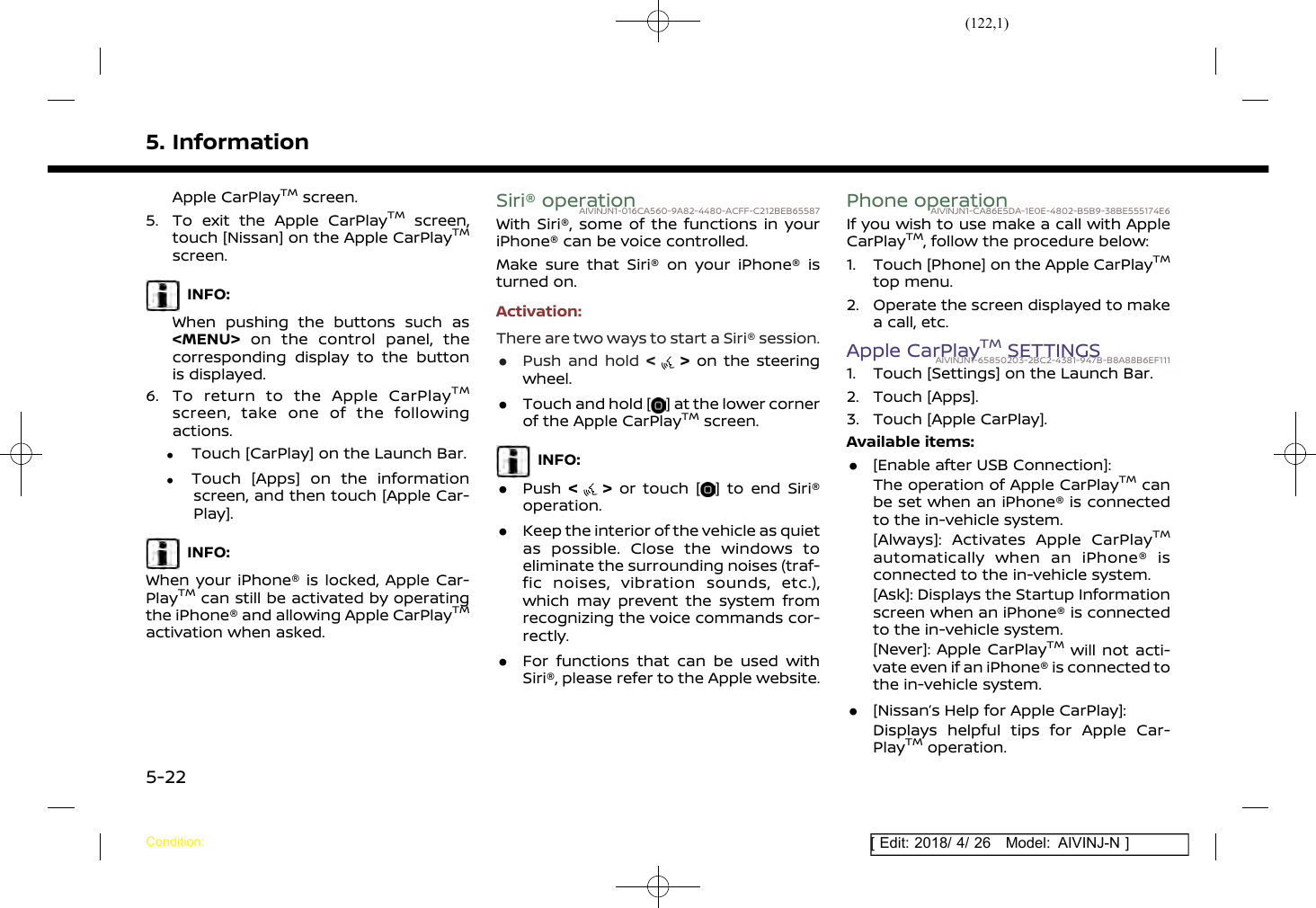 (122,1)[ Edit: 2018/ 4/ 26 Model: AIVINJ-N ]5. InformationApple CarPlayTMscreen.5. To exit the Apple CarPlayTMscreen,touch [Nissan] on the Apple CarPlayTMscreen.INFO:When pushing the buttons such as&lt;MENU&gt; on the control panel, thecorresponding display to the buttonis displayed.6. To return to the Apple CarPlayTMscreen, take one of the followingactions..Touch [CarPlay] on the Launch Bar..Touch [Apps] on the informationscreen, and then touch [Apple Car-Play].INFO:When your iPhone® is locked, Apple Car-PlayTMcan still be activated by operatingthe iPhone® and allowing Apple CarPlayTMactivation when asked.Siri® operationAIVINJN1-016CA560-9A82-4480-ACFF-C212BEB65587With Siri®, some of the functions in youriPhone® can be voice controlled.Make sure that Siri® on your iPhone® isturned on.Activation:There are two ways to start a Siri® session..Push and hold &lt;&gt;on the steeringwheel..Touch and hold [ ] at the lower cornerof the Apple CarPlayTMscreen.INFO:.Push &lt;&gt;or touch [ ] to end Siri®operation..Keep the interior of the vehicle as quietas possible. Close the windows toeliminate the surrounding noises (traf-fic noises, vibration sounds, etc.),which may prevent the system fromrecognizing the voice commands cor-rectly..For functions that can be used withSiri®, please refer to the Apple website.Phone operationAIVINJN1-CA86E5DA-1E0E-4802-B5B9-38BE555174E6If you wish to use make a call with AppleCarPlayTM, follow the procedure below:1. Touch [Phone] on the Apple CarPlayTMtop menu.2. Operate the screen displayed to makea call, etc.Apple CarPlayTMSETTINGSAIVINJN1-65850203-2BC2-4381-947B-B8A88B6EF1111. Touch [Settings] on the Launch Bar.2. Touch [Apps].3. Touch [Apple CarPlay].Available items:.[Enable after USB Connection]:The operation of Apple CarPlayTMcanbe set when an iPhone® is connectedto the in-vehicle system.[Always]: Activates Apple CarPlayTMautomatically when an iPhone® isconnected to the in-vehicle system.[Ask]: Displays the Startup Informationscreen when an iPhone® is connectedto the in-vehicle system.[Never]: Apple CarPlayTMwill not acti-vate even if an iPhone® is connected tothe in-vehicle system..[Nissan’s Help for Apple CarPlay]:Displays helpful tips for Apple Car-PlayTMoperation.Condition:5-22