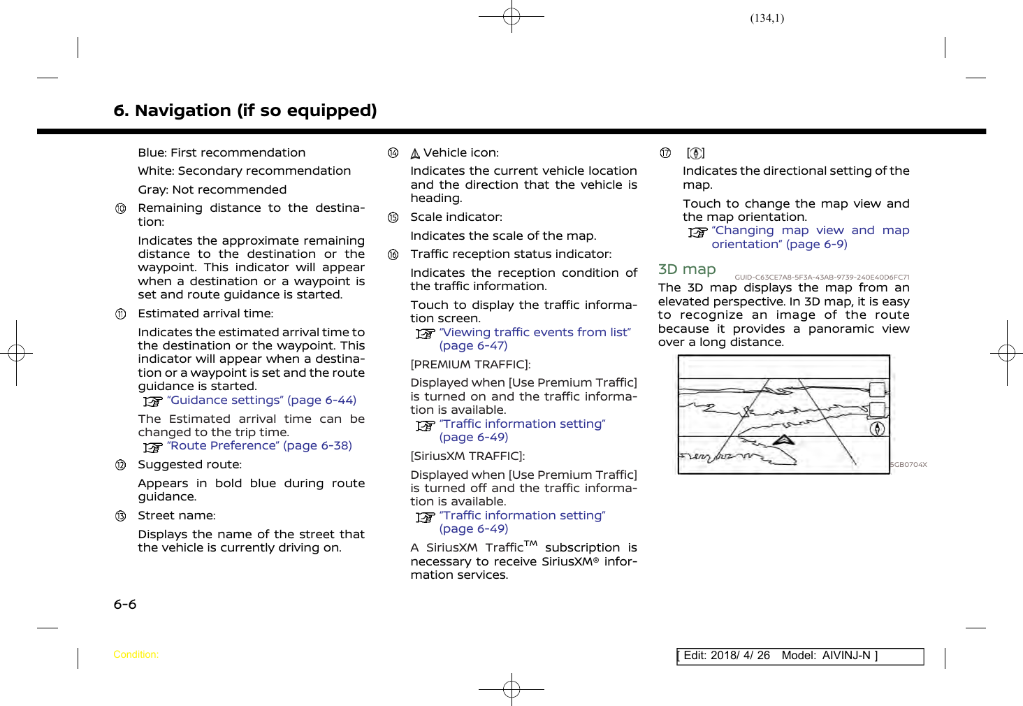 (134,1)[ Edit: 2018/ 4/ 26 Model: AIVINJ-N ]6. Navigation (if so equipped)Blue: First recommendationWhite: Secondary recommendationGray: Not recommendedRemaining distance to the destina-tion:Indicates the approximate remainingdistance to the destination or thewaypoint. This indicator will appearwhen a destination or a waypoint isset and route guidance is started.Estimated arrival time:Indicates the estimated arrival time tothe destination or the waypoint. Thisindicator will appear when a destina-tion or a waypoint is set and the routeguidance is started.“Guidance settings” (page 6-44)The Estimated arrival time can bechanged to the trip time.“Route Preference” (page 6-38)Suggested route:Appears in bold blue during routeguidance.Street name:Displays the name of the street thatthe vehicle is currently driving on.Vehicle icon:Indicates the current vehicle locationand the direction that the vehicle isheading.Scale indicator:Indicates the scale of the map.Traffic reception status indicator:Indicates the reception condition ofthe traffic information.Touch to display the traffic informa-tion screen.“Viewing traffic events from list”(page 6-47)[PREMIUM TRAFFIC]:Displayed when [Use Premium Traffic]is turned on and the traffic informa-tion is available.“Traffic information setting”(page 6-49)[SiriusXM TRAFFIC]:Displayed when [Use Premium Traffic]is turned off and the traffic informa-tion is available.“Traffic information setting”(page 6-49)A SiriusXM TrafficTMsubscription isnecessary to receive SiriusXM® infor-mation services.[ ]Indicates the directional setting of themap.Touch to change the map view andthe map orientation.“Changing map view and maporientation” (page 6-9)3D map GUID-C63CE7A8-5F3A-43AB-9739-240E40D6FC71The 3D map displays the map from anelevated perspective. In 3D map, it is easyto recognize an image of the routebecause it provides a panoramic viewover a long distance.5GB0704XCondition:6-6