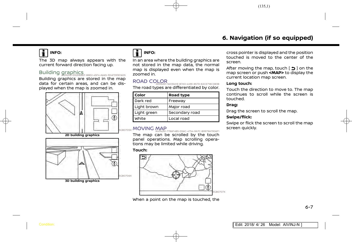 (135,1)[ Edit: 2018/ 4/ 26 Model: AIVINJ-N ]INFO:The 3D map always appears with thecurrent forward direction facing up.Building graphicsAIVINJN1-D52D68EF-B8E2-45F4-A665-3D4F393E1605Building graphics are stored in the mapdata for certain areas, and can be dis-played when the map is zoomed in.5GB0705X2D building graphics5GB0706X3D building graphicsINFO:In an area where the building graphics arenot stored in the map data, the normalmap is displayed even when the map iszoomed in.ROAD COLORAIVINJN1-16035A1E-B7A3-449E-857D-82CE718C0B3BThe road types are differentiated by color.Color Road typeDark red FreewayLight brown Major roadLight green Secondary roadWhite Local roadMOVING MAPAIVINJN1-7786F4B5-D56C-4754-9A7C-B9979A7906F1The map can be scrolled by the touchpanel operations. Map scrolling opera-tions may be limited while driving.Touch:5GB0707XWhen a point on the map is touched, thecross pointer is displayed and the positiontouched is moved to the center of thescreen.After moving the map, touch [ ] on themap screen or push &lt;MAP&gt; to display thecurrent location map screen.Long touch:Touch the direction to move to. The mapcontinues to scroll while the screen istouched.Drag:Drag the screen to scroll the map.Swipe/flick:Swipe or flick the screen to scroll the mapscreen quickly.6. Navigation (if so equipped)Condition:6-7