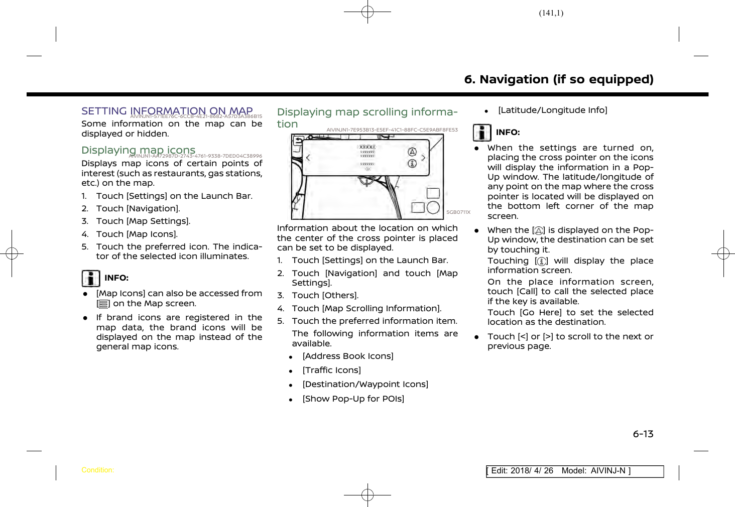 (141,1)[ Edit: 2018/ 4/ 26 Model: AIVINJ-N ]SETTING INFORMATION ON MAPAIVINJN1-571EE76C-6CCB-4E21-8682-A57D3A386B15Some information on the map can bedisplayed or hidden.Displaying map iconsAIVINJN1-AA72987D-2743-4761-9338-7DED04C38996Displays map icons of certain points ofinterest (such as restaurants, gas stations,etc.) on the map.1. Touch [Settings] on the Launch Bar.2. Touch [Navigation].3. Touch [Map Settings].4. Touch [Map Icons].5. Touch the preferred icon. The indica-tor of the selected icon illuminates.INFO:.[Map Icons] can also be accessed from[] on the Map screen..If brand icons are registered in themap data, the brand icons will bedisplayed on the map instead of thegeneral map icons.Displaying map scrolling informa-tion AIVINJN1-7E953B13-E5EF-41C1-88FC-C5E9ABF8FE535GB0711XInformation about the location on whichthe center of the cross pointer is placedcan be set to be displayed.1. Touch [Settings] on the Launch Bar.2. Touch [Navigation] and touch [MapSettings].3. Touch [Others].4. Touch [Map Scrolling Information].5. Touch the preferred information item.The following information items areavailable..[Address Book Icons].[Traffic Icons].[Destination/Waypoint Icons].[Show Pop-Up for POIs].[Latitude/Longitude Info]INFO:.When the settings are turned on,placing the cross pointer on the iconswill display the information in a Pop-Up window. The latitude/longitude ofany point on the map where the crosspointer is located will be displayed onthe bottom left corner of the mapscreen..When the [ ] is displayed on the Pop-Up window, the destination can be setby touching it.Touching [ ] will display the placeinformation screen.On the place information screen,touch [Call] to call the selected placeif the key is available.Touch [Go Here] to set the selectedlocation as the destination..Touch [&lt;] or [&gt;] to scroll to the next orprevious page.6. Navigation (if so equipped)Condition:6-13
