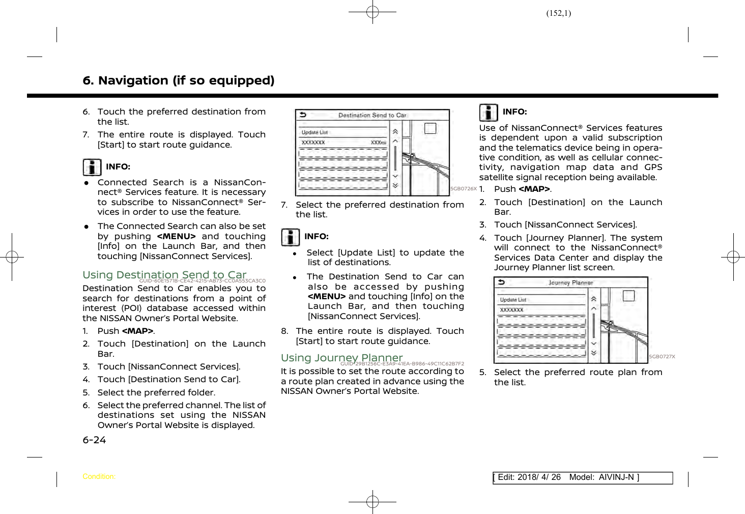 (152,1)[ Edit: 2018/ 4/ 26 Model: AIVINJ-N ]6. Navigation (if so equipped)6. Touch the preferred destination fromthe list.7. The entire route is displayed. Touch[Start] to start route guidance.INFO:.Connected Search is a NissanCon-nect® Services feature. It is necessaryto subscribe to NissanConnect® Ser-vices in order to use the feature..The Connected Search can also be setby pushing &lt;MENU&gt; and touching[Info] on the Launch Bar, and thentouching [NissanConnect Services].Using Destination Send to CarGUID-60E1571B-CE42-4215-AB73-CC0A553CA3C0Destination Send to Car enables you tosearch for destinations from a point ofinterest (POI) database accessed withinthe NISSAN Owner’s Portal Website.1. Push &lt;MAP&gt;.2. Touch [Destination] on the LaunchBar.3. Touch [NissanConnect Services].4. Touch [Destination Send to Car].5. Select the preferred folder.6. Select the preferred channel. The list ofdestinations set using the NISSANOwner’s Portal Website is displayed.5GB0726X7. Select the preferred destination fromthe list.INFO:.Select [Update List] to update thelist of destinations..The Destination Send to Car canalso be accessed by pushing&lt;MENU&gt; and touching [Info] on theLaunch Bar, and then touching[NissanConnect Services].8. The entire route is displayed. Touch[Start] to start route guidance.Using Journey PlannerGUID-29B1256C-E3A9-41EA-B986-49C11C62B7F2It is possible to set the route according toa route plan created in advance using theNISSAN Owner’s Portal Website.INFO:Use of NissanConnect® Services featuresis dependent upon a valid subscriptionand the telematics device being in opera-tive condition, as well as cellular connec-tivity, navigation map data and GPSsatellite signal reception being available.1. Push &lt;MAP&gt;.2. Touch [Destination] on the LaunchBar.3. Touch [NissanConnect Services].4. Touch [Journey Planner]. The systemwill connect to the NissanConnect®Services Data Center and display theJourney Planner list screen.5GB0727X5. Select the preferred route plan fromthe list.Condition:6-24