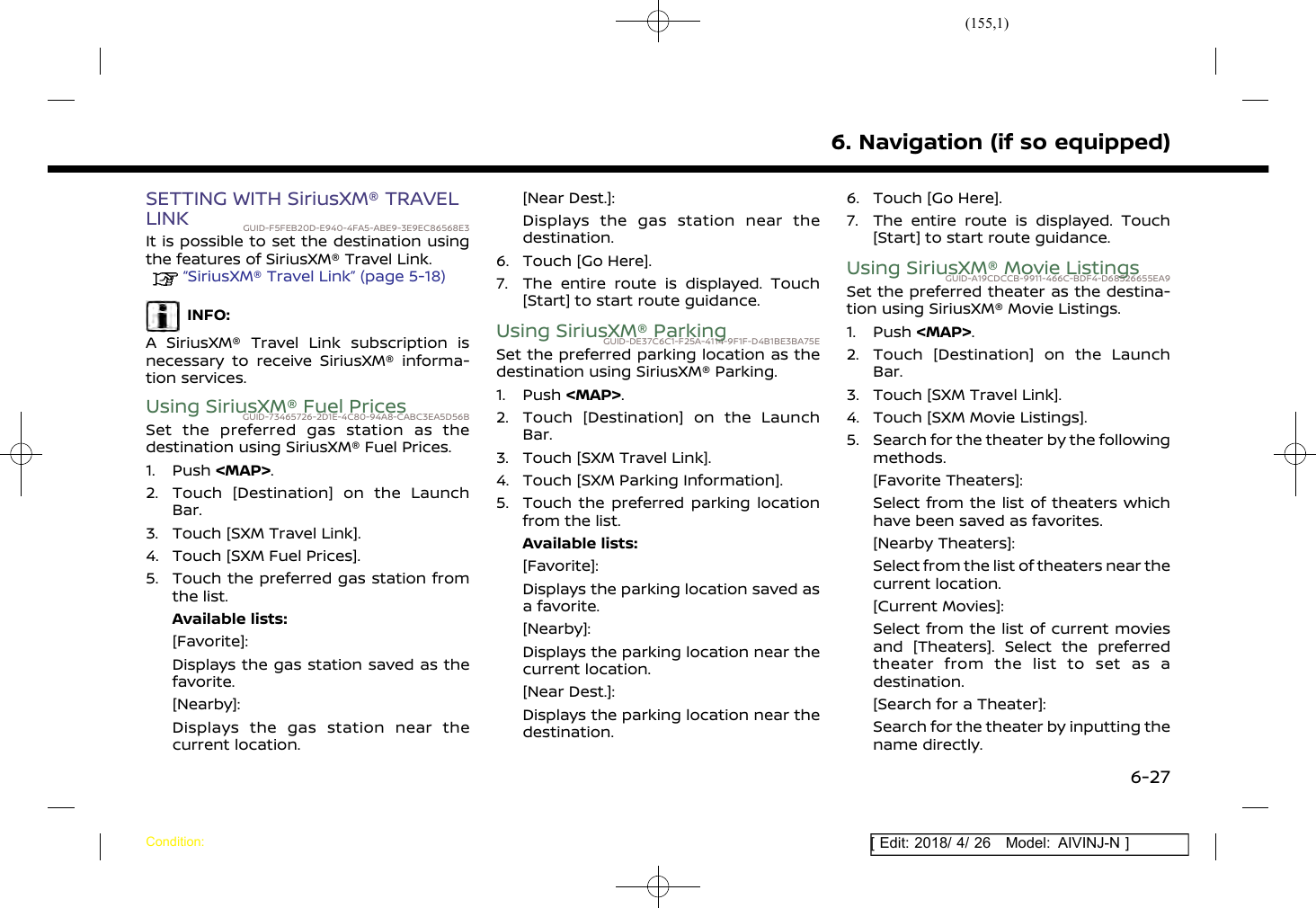 (155,1)[ Edit: 2018/ 4/ 26 Model: AIVINJ-N ]SETTING WITH SiriusXM® TRAVELLINK GUID-F5FEB20D-E940-4FA5-ABE9-3E9EC86568E3It is possible to set the destination usingthe features of SiriusXM® Travel Link.“SiriusXM® Travel Link” (page 5-18)INFO:A SiriusXM® Travel Link subscription isnecessary to receive SiriusXM® informa-tion services.Using SiriusXM® Fuel PricesGUID-73465726-2D1E-4C80-94A8-CABC3EA5D56BSet the preferred gas station as thedestination using SiriusXM® Fuel Prices.1. Push &lt;MAP&gt;.2. Touch [Destination] on the LaunchBar.3. Touch [SXM Travel Link].4. Touch [SXM Fuel Prices].5. Touch the preferred gas station fromthe list.Available lists:[Favorite]:Displays the gas station saved as thefavorite.[Nearby]:Displays the gas station near thecurrent location.[Near Dest.]:Displays the gas station near thedestination.6. Touch [Go Here].7. The entire route is displayed. Touch[Start] to start route guidance.Using SiriusXM® ParkingGUID-DE37C6C1-F25A-4114-9F1F-D4B1BE3BA75ESet the preferred parking location as thedestination using SiriusXM® Parking.1. Push &lt;MAP&gt;.2. Touch [Destination] on the LaunchBar.3. Touch [SXM Travel Link].4. Touch [SXM Parking Information].5. Touch the preferred parking locationfrom the list.Available lists:[Favorite]:Displays the parking location saved asa favorite.[Nearby]:Displays the parking location near thecurrent location.[Near Dest.]:Displays the parking location near thedestination.6. Touch [Go Here].7. The entire route is displayed. Touch[Start] to start route guidance.Using SiriusXM® Movie ListingsGUID-A19CDCCB-9911-466C-BDF4-D68526655EA9Set the preferred theater as the destina-tion using SiriusXM® Movie Listings.1. Push &lt;MAP&gt;.2. Touch [Destination] on the LaunchBar.3. Touch [SXM Travel Link].4. Touch [SXM Movie Listings].5. Search for the theater by the followingmethods.[Favorite Theaters]:Select from the list of theaters whichhave been saved as favorites.[Nearby Theaters]:Select from the list of theaters near thecurrent location.[Current Movies]:Select from the list of current moviesand [Theaters]. Select the preferredtheater from the list to set as adestination.[Search for a Theater]:Search for the theater by inputting thename directly.6. Navigation (if so equipped)Condition:6-27