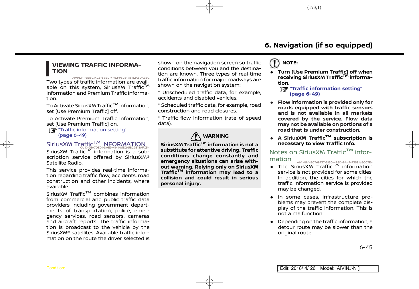 (173,1)[ Edit: 2018/ 4/ 26 Model: AIVINJ-N ]VIEWING TRAFFIC INFORMA-TIONAIVINJN1-BB5C14C6-68BD-4F62-9328-48182A5DAB5CTwo types of traffic information are avail-able on this system, SiriusXM TrafficTMInformation and Premium Traffic Informa-tion.To Activate SiriusXM TrafficTMInformation,set [Use Premium Traffic] off.To Activate Premium Traffic Information,set [Use Premium Traffic] on.“Traffic information setting”(page 6-49)SiriusXM TrafficTMINFORMATIONGUID-2EA7DE01-DAE9-4141-81D2-5B22E18AFC54SiriusXM TrafficTMinformation is a sub-scription service offered by SiriusXM®Satellite Radio.This service provides real-time informa-tion regarding traffic flow, accidents, roadconstruction and other incidents, whereavailable.SiriusXM TrafficTMcombines informationfrom commercial and public traffic dataproviders including government depart-ments of transportation, police, emer-gency services, road sensors, camerasand aircraft reports. The traffic informa-tion is broadcast to the vehicle by theSiriusXM® satellites. Available traffic infor-mation on the route the driver selected isshown on the navigation screen so trafficconditions between you and the destina-tion are known. Three types of real-timetraffic information for major roadways areshown on the navigation system:* Unscheduled traffic data, for example,accidents and disabled vehicles.* Scheduled traffic data, for example, roadconstruction and road closures.* Traffic flow information (rate of speeddata).WARNINGGUID-31935F5C-6104-4689-A71A-6926217ADFE0SiriusXM TrafficTMinformation is not asubstitute for attentive driving. Trafficconditions change constantly andemergency situations can arise with-out warning. Relying only on SiriusXMTrafficTMinformation may lead to acollision and could result in seriouspersonal injury.NOTE:.Turn [Use Premium Traffic] off whenreceiving SiriusXM TrafficTMinforma-tion.“Traffic information setting”(page 6-49).Flow information is provided only forroads equipped with traffic sensorsand is not available in all marketscovered by the service. Flow datamay not be available on portions of aroad that is under construction..A SiriusXM TrafficTMsubscription isnecessary to view Traffic Info.Notes on SiriusXM TrafficTMinfor-mation AIVINJN1-3C768737-3150-4B3D-BA4F-F358165C07E4.The SiriusXM TrafficTMinformationservice is not provided for some cities.In addition, the cities for which thetraffic information service is providedmay be changed..In some cases, infrastructure pro-blems may prevent the complete dis-play of the traffic information. This isnot a malfunction..Depending on the traffic information, adetour route may be slower than theoriginal route.6. Navigation (if so equipped)Condition:6-45