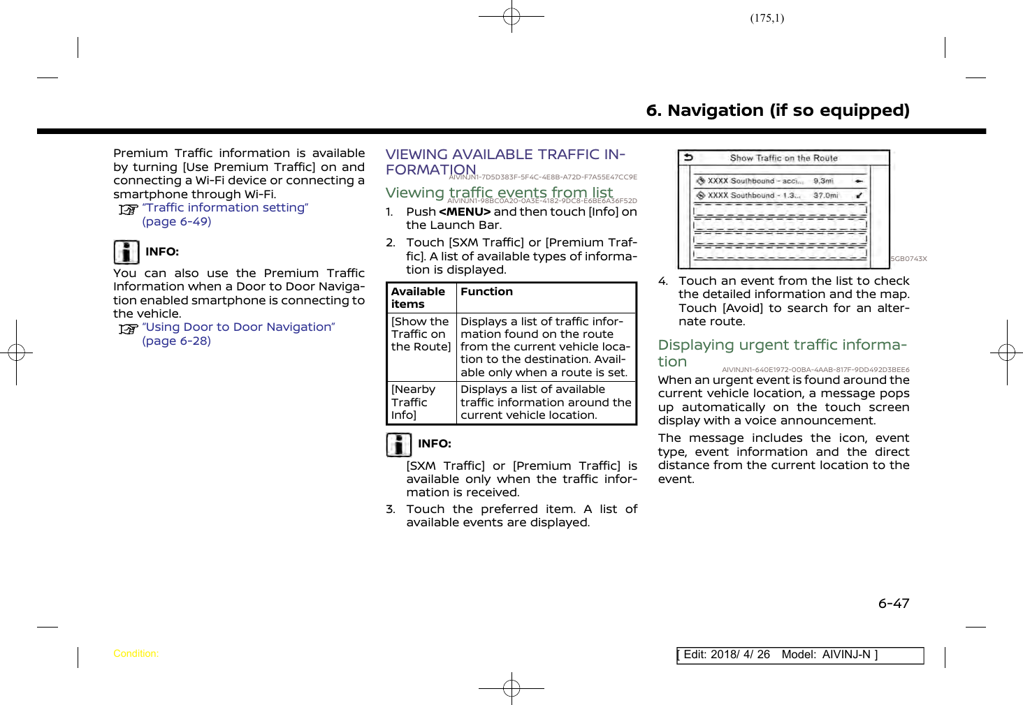 (175,1)[ Edit: 2018/ 4/ 26 Model: AIVINJ-N ]Premium Traffic information is availableby turning [Use Premium Traffic] on andconnecting a Wi-Fi device or connecting asmartphone through Wi-Fi.“Traffic information setting”(page 6-49)INFO:You can also use the Premium TrafficInformation when a Door to Door Naviga-tion enabled smartphone is connecting tothe vehicle.“Using Door to Door Navigation”(page 6-28)VIEWING AVAILABLE TRAFFIC IN-FORMATIONAIVINJN1-7D5D383F-5F4C-4E8B-A72D-F7A55E47CC9EViewing traffic events from listAIVINJN1-98BC0A20-0A3E-4182-9DC8-E6BE6A36F52D1. Push &lt;MENU&gt; and then touch [Info] onthe Launch Bar.2. Touch [SXM Traffic] or [Premium Traf-fic]. A list of available types of informa-tion is displayed.AvailableitemsFunction[Show theTraffic onthe Route]Displays a list of traffic infor-mation found on the routefrom the current vehicle loca-tion to the destination. Avail-able only when a route is set.[NearbyTrafficInfo]Displays a list of availabletraffic information around thecurrent vehicle location.INFO:[SXM Traffic] or [Premium Traffic] isavailable only when the traffic infor-mation is received.3. Touch the preferred item. A list ofavailable events are displayed.5GB0743X4. Touch an event from the list to checkthe detailed information and the map.Touch [Avoid] to search for an alter-nate route.Displaying urgent traffic informa-tion AIVINJN1-640E1972-00BA-4AAB-817F-9DD492D3BEE6When an urgent event is found around thecurrent vehicle location, a message popsup automatically on the touch screendisplay with a voice announcement.The message includes the icon, eventtype, event information and the directdistance from the current location to theevent.6. Navigation (if so equipped)Condition:6-47