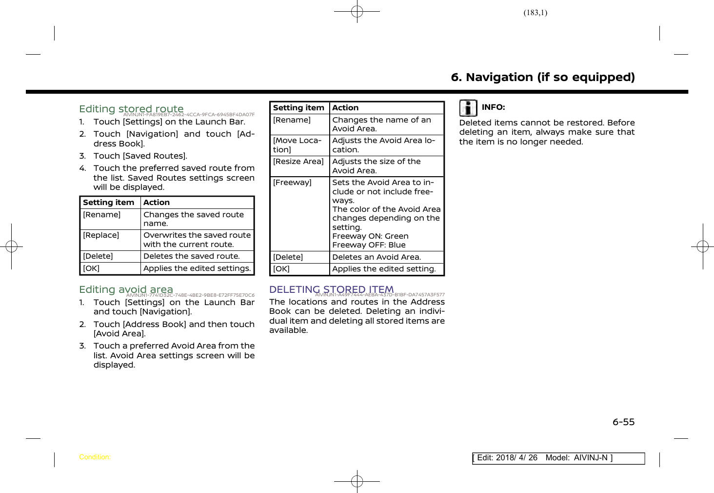 (183,1)[ Edit: 2018/ 4/ 26 Model: AIVINJ-N ]Editing stored routeAIVINJN1-FA819EB7-2462-4CCA-9FCA-6945BF4DA07F1. Touch [Settings] on the Launch Bar.2. Touch [Navigation] and touch [Ad-dress Book].3. Touch [Saved Routes].4. Touch the preferred saved route fromthe list. Saved Routes settings screenwill be displayed.Setting item Action[Rename] Changes the saved routename.[Replace] Overwrites the saved routewith the current route.[Delete] Deletes the saved route.[OK] Applies the edited settings.Editing avoid areaAIVINJN1-7741D32C-748E-4BE2-9BE8-E72FF75E70C61. Touch [Settings] on the Launch Barand touch [Navigation].2. Touch [Address Book] and then touch[Avoid Area].3. Touch a preferred Avoid Area from thelist. Avoid Area settings screen will bedisplayed.Setting item Action[Rename] Changes the name of anAvoid Area.[Move Loca-tion]Adjusts the Avoid Area lo-cation.[Resize Area] Adjusts the size of theAvoid Area.[Freeway] Sets the Avoid Area to in-clude or not include free-ways.The color of the Avoid Areachanges depending on thesetting.Freeway ON: GreenFreeway OFF: Blue[Delete] Deletes an Avoid Area.[OK] Applies the edited setting.DELETING STORED ITEMAIVINJN1-A49F7444-AEBA-437D-B1BF-DA7457A3F577The locations and routes in the AddressBook can be deleted. Deleting an indivi-dual item and deleting all stored items areavailable.INFO:Deleted items cannot be restored. Beforedeleting an item, always make sure thatthe item is no longer needed.6. Navigation (if so equipped)Condition:6-55