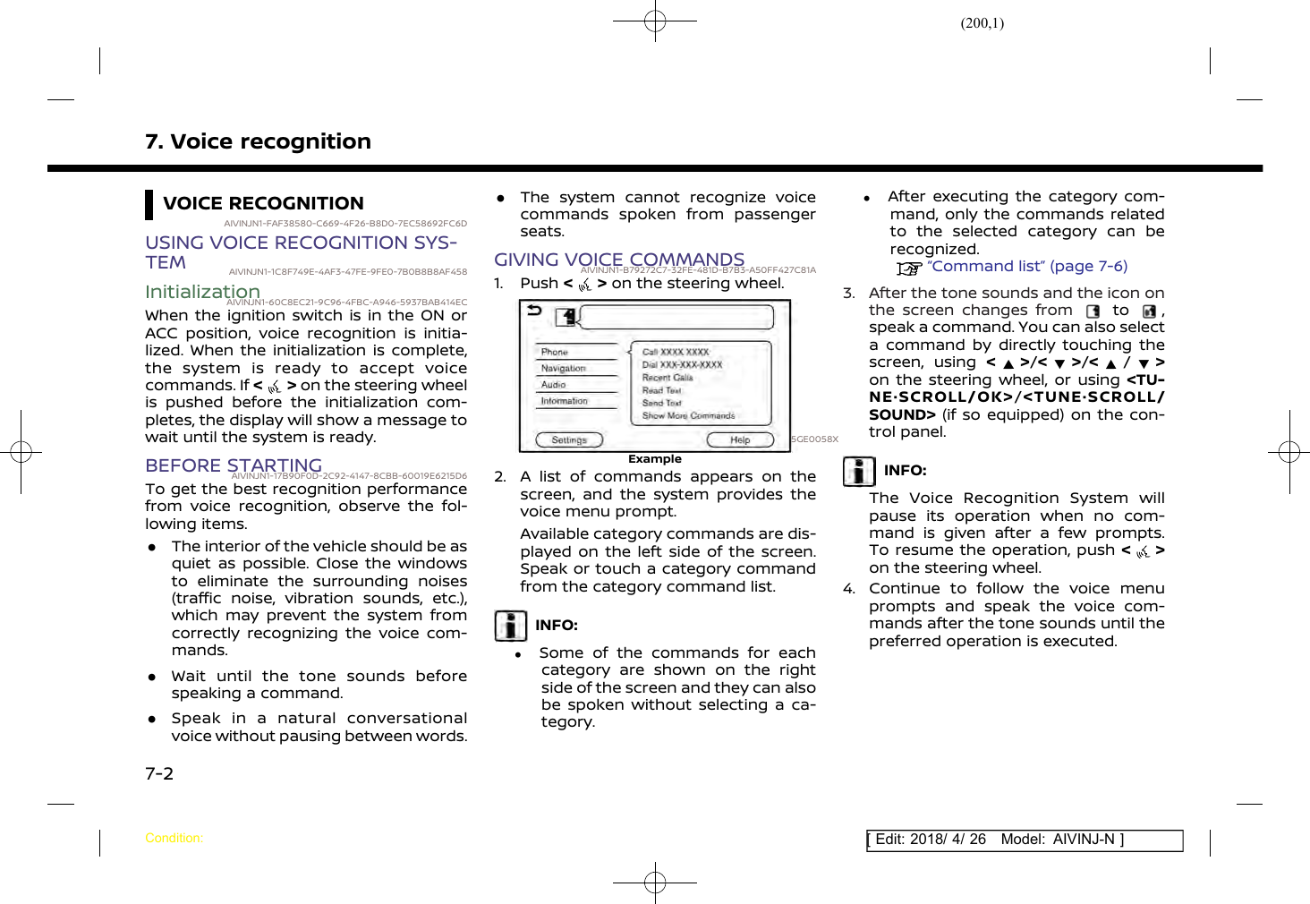 (200,1)[ Edit: 2018/ 4/ 26 Model: AIVINJ-N ]7. Voice recognitionVOICE RECOGNITIONAIVINJN1-FAF38580-C669-4F26-B8D0-7EC58692FC6DUSING VOICE RECOGNITION SYS-TEM AIVINJN1-1C8F749E-4AF3-47FE-9FE0-7B0B8B8AF458InitializationAIVINJN1-60C8EC21-9C96-4FBC-A946-5937BAB414ECWhen the ignition switch is in the ON orACC position, voice recognition is initia-lized. When the initialization is complete,the system is ready to accept voicecommands. If &lt;&gt;on the steering wheelis pushed before the initialization com-pletes, the display will show a message towait until the system is ready.BEFORE STARTINGAIVINJN1-17B90F0D-2C92-4147-8CBB-60019E6215D6To get the best recognition performancefrom voice recognition, observe the fol-lowing items..The interior of the vehicle should be asquiet as possible. Close the windowsto eliminate the surrounding noises(traffic noise, vibration sounds, etc.),which may prevent the system fromcorrectly recognizing the voice com-mands..Wait until the tone sounds beforespeaking a command..Speak in a natural conversationalvoice without pausing between words..The system cannot recognize voicecommands spoken from passengerseats.GIVING VOICE COMMANDSAIVINJN1-B79272C7-32FE-481D-B7B3-A50FF427C81A1. Push &lt; &gt; on the steering wheel.5GE0058XExample2. A list of commands appears on thescreen, and the system provides thevoice menu prompt.Available category commands are dis-played on the left side of the screen.Speak or touch a category commandfrom the category command list.INFO:.Some of the commands for eachcategory are shown on the rightside of the screen and they can alsobe spoken without selecting a ca-tegory..After executing the category com-mand, only the commands relatedto the selected category can berecognized.“Command list” (page 7-6)3. After the tone sounds and the icon onthe screen changes from to ,speak a command. You can also selecta command by directly touching thescreen, using &lt;&gt;/&lt; &gt;/&lt;/&gt;on the steering wheel, or using &lt;TU-NE·SCROLL/OK&gt;/&lt;TUNE·SCROLL/SOUND&gt; (if so equipped) on the con-trol panel.INFO:The Voice Recognition System willpause its operation when no com-mand is given after a few prompts.To resume the operation, push &lt;&gt;on the steering wheel.4. Continue to follow the voice menuprompts and speak the voice com-mands after the tone sounds until thepreferred operation is executed.Condition:7-2