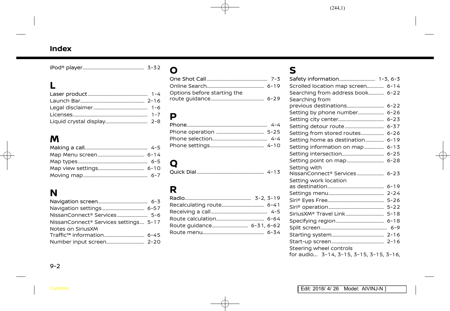 (244,1)[ Edit: 2018/ 4/ 26 Model: AIVINJ-N ]IndexiPod® player ............................................................ 3-32LLaser product .......................................................... 1-4Launch Bar .............................................................. 2-16Legal disclaimer ..................................................... 1-6Licenses ........................................................................ 1-7Liquid crystal display .......................................... 2-8MMaking a call ............................................................. 4-5Map Menu screen .............................................. 6-14Map types ................................................................... 6-5Map view settings .............................................. 6-10Moving map .............................................................. 6-7NNavigation screen ................................................. 6-3Navigation settings .......................................... 6-57NissanConnect® Services ............................... 5-6NissanConnect® Services settings ....... 5-17Notes on SiriusXMTraffic™ information ........................................ 6-45Number input screen ...................................... 2-20OOne Shot Call ........................................................... 7-3Online Search ........................................................ 6-19Options before starting theroute guidance .................................................... 6-29PPhone ............................................................................. 4-4Phone operation ............................................... 5-25Phone selection ...................................................... 4-4Phone settings ..................................................... 4-10QQuick Dial ................................................................. 4-13RRadio ................................................................ 3-2, 3-19Recalculating route .......................................... 6-41Receiving a call ....................................................... 4-5Route calculation ............................................... 6-64Route guidance .................................... 6-31, 6-62Route menu ............................................................ 6-34SSafety information .................................... 1-3, 6-3Scrolled location map screen ................... 6-14Searching from address book ................. 6-22Searching fromprevious destinations ..................................... 6-22Setting by phone number ........................... 6-26Setting city center ............................................. 6-23Setting detour route ....................................... 6-37Setting from stored routes ........................ 6-26Setting home as destination .................... 6-19Setting information on map ..................... 6-13Setting intersection .......................................... 6-25Setting point on map ..................................... 6-28Setting withNissanConnect® Services ............................ 6-23Setting work locationas destination ....................................................... 6-19Settings menu ...................................................... 2-24Siri® Eyes Free ....................................................... 5-26Siri® operation ...................................................... 5-22SiriusXM® Travel Link ...................................... 5-18Specifying region ............................................... 6-18Split screen ................................................................ 6-9Starting system ................................................... 2-16Start-up screen ................................................... 2-16Steering wheel controlsfor audio ....... 3-14, 3-15, 3-15, 3-15, 3-16,Condition:9-2