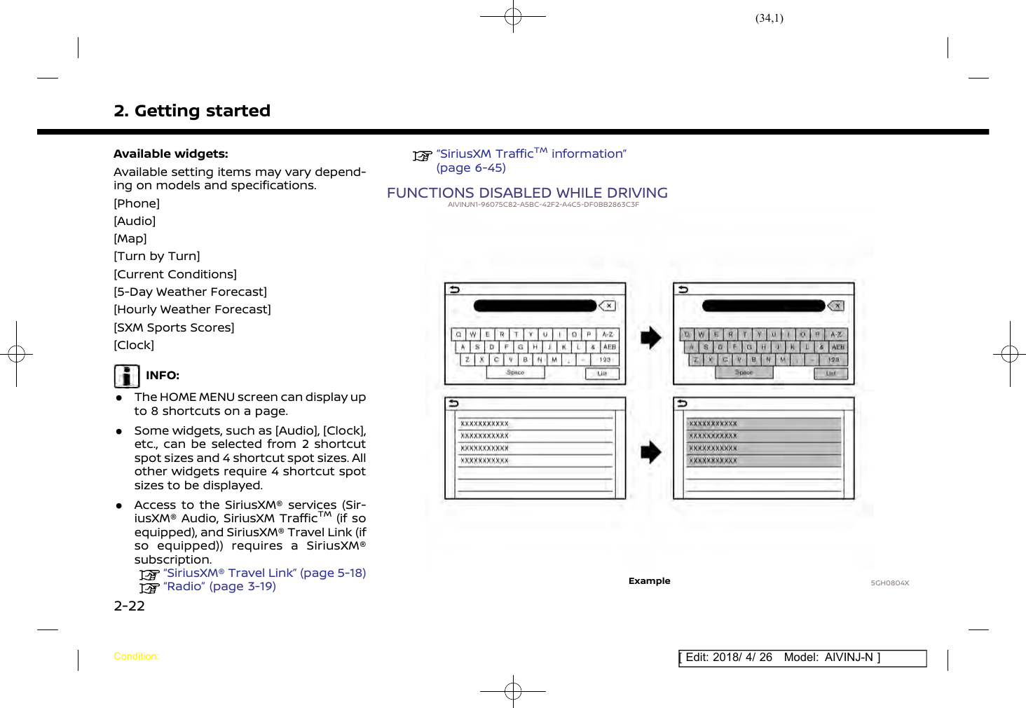 (34,1)[ Edit: 2018/ 4/ 26 Model: AIVINJ-N ]2. Getting startedAvailable widgets:Available setting items may vary depend-ing on models and specifications.[Phone][Audio][Map][Turn by Turn][Current Conditions][5-Day Weather Forecast][Hourly Weather Forecast][SXM Sports Scores][Clock]INFO:.The HOME MENU screen can display upto 8 shortcuts on a page..Some widgets, such as [Audio], [Clock],etc., can be selected from 2 shortcutspot sizes and 4 shortcut spot sizes. Allother widgets require 4 shortcut spotsizes to be displayed..Access to the SiriusXM® services (Sir-iusXM® Audio, SiriusXM TrafficTM(if soequipped), and SiriusXM® Travel Link (ifso equipped)) requires a SiriusXM®subscription.“SiriusXM® Travel Link” (page 5-18)“Radio” (page 3-19)“SiriusXM TrafficTMinformation”(page 6-45)FUNCTIONS DISABLED WHILE DRIVINGAIVINJN1-96075C82-A5BC-42F2-A4C5-DF0BB2863C3F5GH0804XExampleCondition:2-22