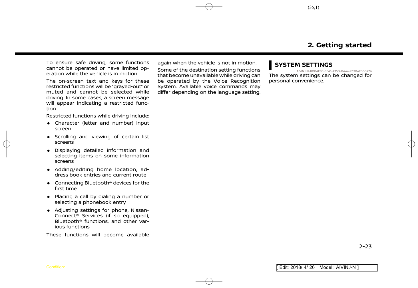 (35,1)[ Edit: 2018/ 4/ 26 Model: AIVINJ-N ]To ensure safe driving, some functionscannot be operated or have limited op-eration while the vehicle is in motion.The on-screen text and keys for theserestricted functions will be “grayed-out” ormuted and cannot be selected whiledriving. In some cases, a screen messagewill appear indicating a restricted func-tion.Restricted functions while driving include:.Character (letter and number) inputscreen.Scrolling and viewing of certain listscreens.Displaying detailed information andselecting items on some informationscreens.Adding/editing home location, ad-dress book entries and current route.Connecting Bluetooth® devices for thefirst time.Placing a call by dialing a number orselecting a phonebook entry.Adjusting settings for phone, Nissan-Connect® Services (if so equipped),Bluetooth® functions, and other var-ious functionsThese functions will become availableagain when the vehicle is not in motion.Some of the destination setting functionsthat become unavailable while driving canbe operated by the Voice RecognitionSystem. Available voice commands maydiffer depending on the language setting.SYSTEM SETTINGSAIVINJN1-811B4F8E-8E41-435D-BA44-76204FB0B276The system settings can be changed forpersonal convenience.2. Getting startedCondition:2-23