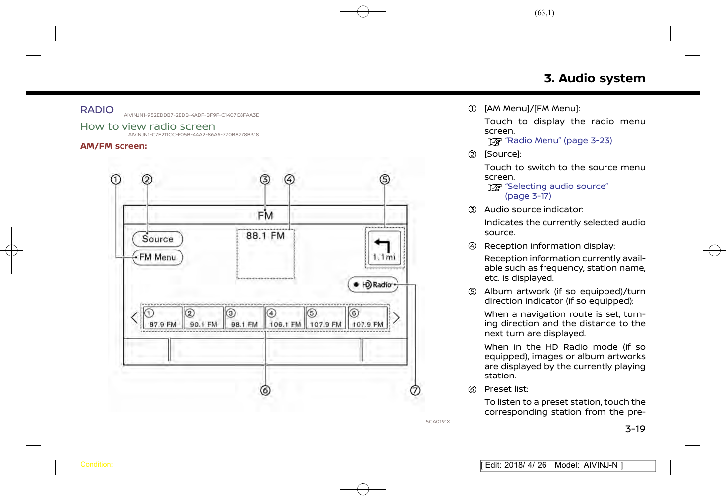 (63,1)[ Edit: 2018/ 4/ 26 Model: AIVINJ-N ]RADIO AIVINJN1-952EDDB7-2BDB-4ADF-BF9F-C1407C8FAA3EHow to view radio screenAIVINJN1-C7E211CC-F05B-44A2-86A6-770B8278B318AM/FM screen:5GA0191X[AM Menu]/[FM Menu]:Touch to display the radio menuscreen.“Radio Menu” (page 3-23)[Source]:Touch to switch to the source menuscreen.“Selecting audio source”(page 3-17)Audio source indicator:Indicates the currently selected audiosource.Reception information display:Reception information currently avail-able such as frequency, station name,etc. is displayed.Album artwork (if so equipped)/turndirection indicator (if so equipped):When a navigation route is set, turn-ing direction and the distance to thenext turn are displayed.When in the HD Radio mode (if soequipped), images or album artworksare displayed by the currently playingstation.Preset list:To listen to a preset station, touch thecorresponding station from the pre-3. Audio systemCondition:3-19