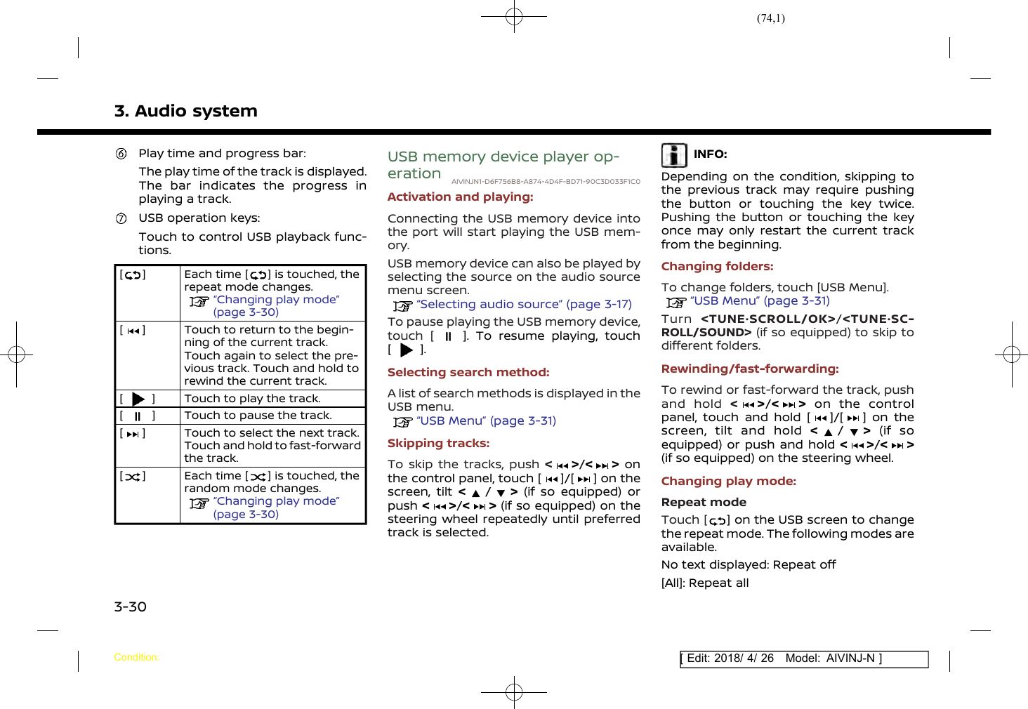 (74,1)[ Edit: 2018/ 4/ 26 Model: AIVINJ-N ]3. Audio systemPlay time and progress bar:The play time of the track is displayed.The bar indicates the progress inplaying a track.USB operation keys:Touch to control USB playback func-tions.[ ] Each time [ ] is touched, therepeat mode changes.“Changing play mode”(page 3-30)[] Touch to return to the begin-ning of the current track.Touch again to select the pre-vious track. Touch and hold torewind the current track.[] Touch to play the track.[] Touch to pause the track.[] Touch to select the next track.Touch and hold to fast-forwardthe track.[] Each time [ ] is touched, therandom mode changes.“Changing play mode”(page 3-30)USB memory device player op-eration AIVINJN1-D6F756B8-A874-4D4F-BD71-90C3D033F1C0Activation and playing:Connecting the USB memory device intothe port will start playing the USB mem-ory.USB memory device can also be played byselecting the source on the audio sourcemenu screen.“Selecting audio source” (page 3-17)To pause playing the USB memory device,touch [ ]. To resume playing, touch[].Selecting search method:A list of search methods is displayed in theUSB menu.“USB Menu” (page 3-31)Skipping tracks:To skip the tracks, push &lt;&gt;/&lt; &gt; onthe control panel, touch [ ]/[ ] on thescreen, tilt &lt;/&gt;(if so equipped) orpush &lt;&gt;/&lt; &gt; (if so equipped) on thesteering wheel repeatedly until preferredtrack is selected.INFO:Depending on the condition, skipping tothe previous track may require pushingthe button or touching the key twice.Pushing the button or touching the keyonce may only restart the current trackfrom the beginning.Changing folders:To change folders, touch [USB Menu].“USB Menu” (page 3-31)Turn &lt;TUNE·SCROLL/OK&gt;/&lt;TUNE·SC-ROLL/SOUND&gt; (if so equipped) to skip todifferent folders.Rewinding/fast-forwarding:To rewind or fast-forward the track, pushand hold &lt;&gt;/&lt; &gt; on the controlpanel, touch and hold [ ]/[ ] on thescreen, tilt and hold &lt;/&gt;(if soequipped) or push and hold &lt;&gt;/&lt; &gt;(if so equipped) on the steering wheel.Changing play mode:Repeat modeTouch [ ] on the USB screen to changethe repeat mode. The following modes areavailable.No text displayed: Repeat off[All]: Repeat allCondition:3-30