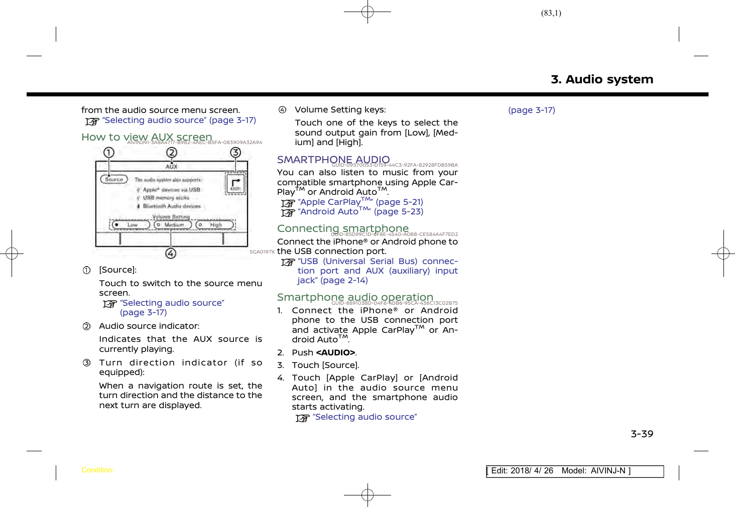 (83,1)[ Edit: 2018/ 4/ 26 Model: AIVINJ-N ]from the audio source menu screen.“Selecting audio source” (page 3-17)How to view AUX screenAIVINJN1-3A8A4717-B982-4AEC-B5FA-083909A32A945GA0197X[Source]:Touch to switch to the source menuscreen.“Selecting audio source”(page 3-17)Audio source indicator:Indicates that the AUX source iscurrently playing.Turn direction indicator (if soequipped):When a navigation route is set, theturn direction and the distance to thenext turn are displayed.Volume Setting keys:Touch one of the keys to select thesound output gain from [Low], [Med-ium] and [High].SMARTPHONE AUDIOGUID-09570053-D159-44C3-92FA-82928FDB59BAYou can also listen to music from yourcompatible smartphone using Apple Car-PlayTMor Android AutoTM.“Apple CarPlayTM” (page 5-21)“Android AutoTM” (page 5-23)Connecting smartphoneGUID-85D99C1D-6F8E-4540-A0B8-CE584A4F7ED2Connect the iPhone® or Android phone tothe USB connection port.“USB (Universal Serial Bus) connec-tion port and AUX (auxiliary) inputjack” (page 2-14)Smartphone audio operationGUID-869103BD-04F6-4DB6-95CA-436C13C02B751. Connect the iPhone® or Androidphone to the USB connection portand activate Apple CarPlayTMor An-droid AutoTM.2. Push &lt;AUDIO&gt;.3. Touch [Source].4. Touch [Apple CarPlay] or [AndroidAuto] in the audio source menuscreen, and the smartphone audiostarts activating.“Selecting audio source”(page 3-17)3. Audio systemCondition:3-39