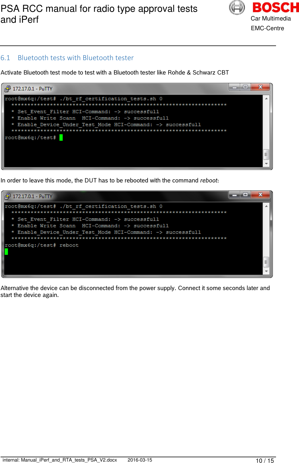 PSA RCC manual for radio type approval tests and iPerf      internal: Manual_iPerf_and_RTA_tests_PSA_V2.docx 2016-03-15 10 / 15            Car Multimedia       EMC-Centre 6.1 Bluetooth tests with Bluetooth tester  Activate Bluetooth test mode to test with a Bluetooth tester like Rohde &amp; Schwarz CBT    In order to leave this mode, the DUT has to be rebooted with the command reboot:    Alternative the device can be disconnected from the power supply. Connect it some seconds later and start the device again.     