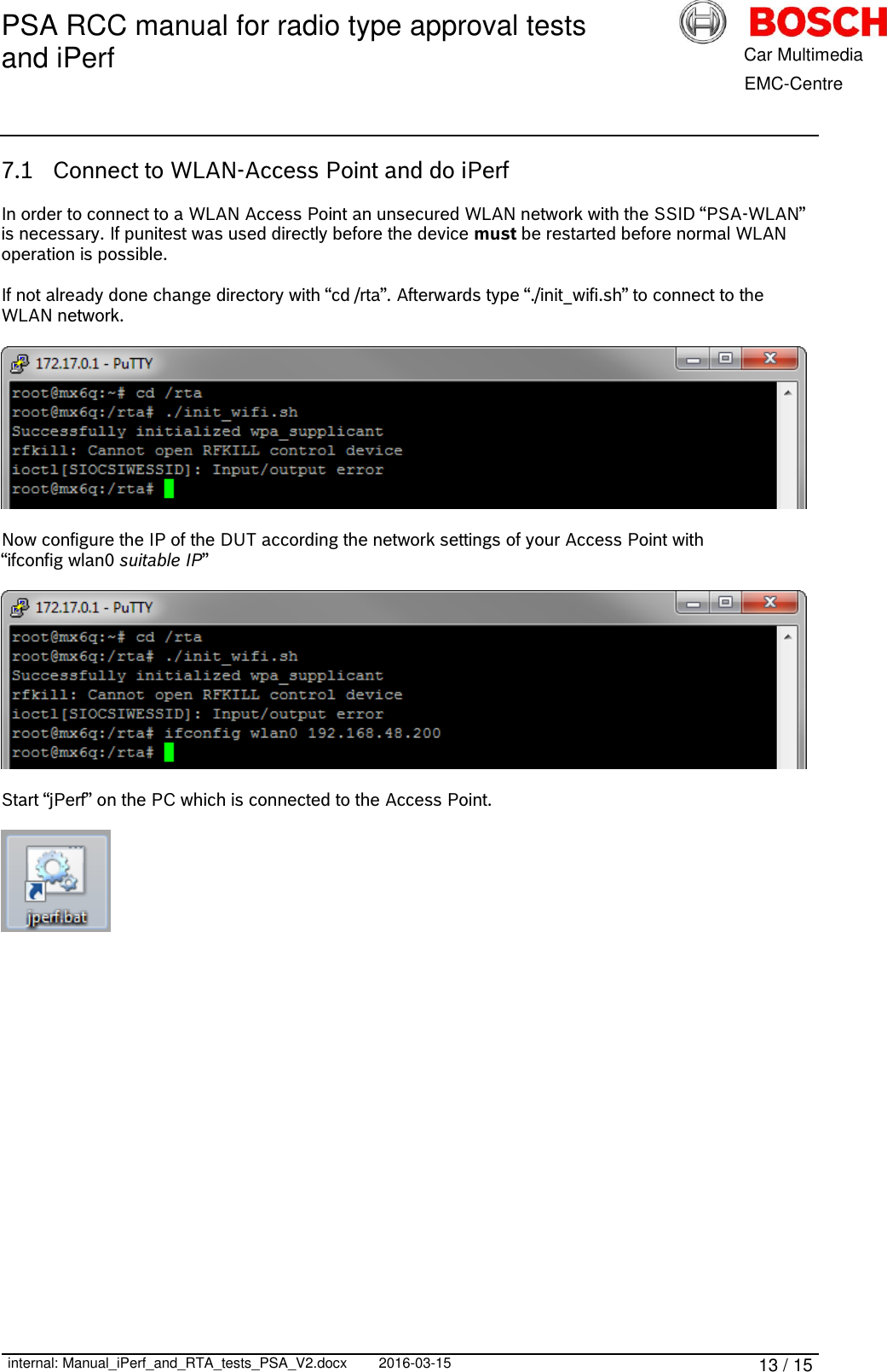 PSA RCC manual for radio type approval tests and iPerf      internal: Manual_iPerf_and_RTA_tests_PSA_V2.docx 2016-03-15 13 / 15            Car Multimedia       EMC-Centre 7.1 Connect to WLAN-Access Point and do iPerf  In order to connect to a WLAN Access Point an unsecured WLAN network with the SSID “PSA-WLAN” is necessary. If punitest was used directly before the device must be restarted before normal WLAN operation is possible.  If not already done change directory with “cd /rta”. Afterwards type “./init_wifi.sh” to connect to the WLAN network.    Now configure the IP of the DUT according the network settings of your Access Point with “ifconfig wlan0 suitable IP”    Start “jPerf” on the PC which is connected to the Access Point.      