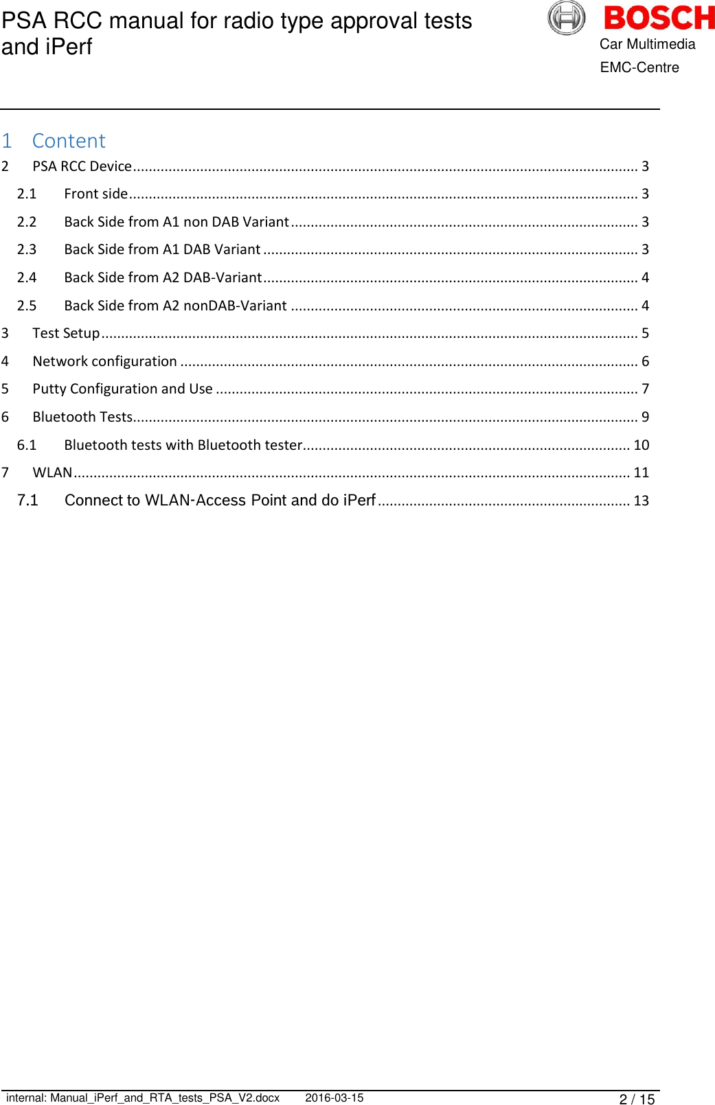 PSA RCC manual for radio type approval tests and iPerf      internal: Manual_iPerf_and_RTA_tests_PSA_V2.docx 2016-03-15 2 / 15            Car Multimedia       EMC-Centre 1 Content 2  PSA RCC Device ................................................................................................................................ 3 2.1  Front side ................................................................................................................................. 3 2.2  Back Side from A1 non DAB Variant ........................................................................................ 3 2.3  Back Side from A1 DAB Variant ............................................................................................... 3 2.4  Back Side from A2 DAB-Variant ............................................................................................... 4 2.5  Back Side from A2 nonDAB-Variant ........................................................................................ 4 3  Test Setup ........................................................................................................................................ 5 4  Network configuration .................................................................................................................... 6 5  Putty Configuration and Use ........................................................................................................... 7 6  Bluetooth Tests................................................................................................................................ 9 6.1  Bluetooth tests with Bluetooth tester................................................................................... 10 7  WLAN ............................................................................................................................................. 11 7.1 Connect to WLAN-Access Point and do iPerf ................................................................ 13     