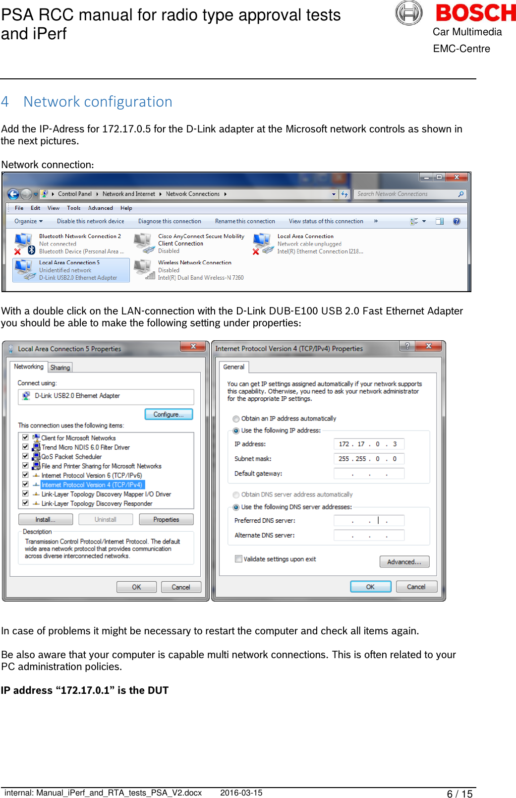 PSA RCC manual for radio type approval tests and iPerf      internal: Manual_iPerf_and_RTA_tests_PSA_V2.docx 2016-03-15 6 / 15            Car Multimedia       EMC-Centre 4 Network configuration  Add the IP-Adress for 172.17.0.5 for the D-Link adapter at the Microsoft network controls as shown in the next pictures.  Network connection:   With a double click on the LAN-connection with the D-Link DUB-E100 USB 2.0 Fast Ethernet Adapter you should be able to make the following setting under properties:     In case of problems it might be necessary to restart the computer and check all items again.  Be also aware that your computer is capable multi network connections. This is often related to your PC administration policies.  IP address “172.17.0.1” is the DUT     