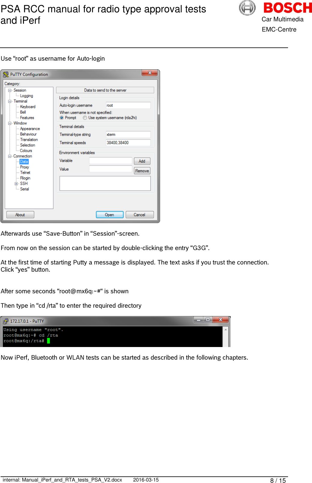 PSA RCC manual for radio type approval tests and iPerf      internal: Manual_iPerf_and_RTA_tests_PSA_V2.docx 2016-03-15 8 / 15            Car Multimedia       EMC-Centre Use “root” as username for Auto-login    Afterwards use “Save-Button” in “Session”-screen.  From now on the session can be started by double-clicking the entry “G3G”.  At the first time of starting Putty a message is displayed. The text asks if you trust the connection. Click “yes” button.   After some seconds “root@mx6q:~#“ is shown  Then type in “cd /rta” to enter the required directory    Now iPerf, Bluetooth or WLAN tests can be started as described in the following chapters.    