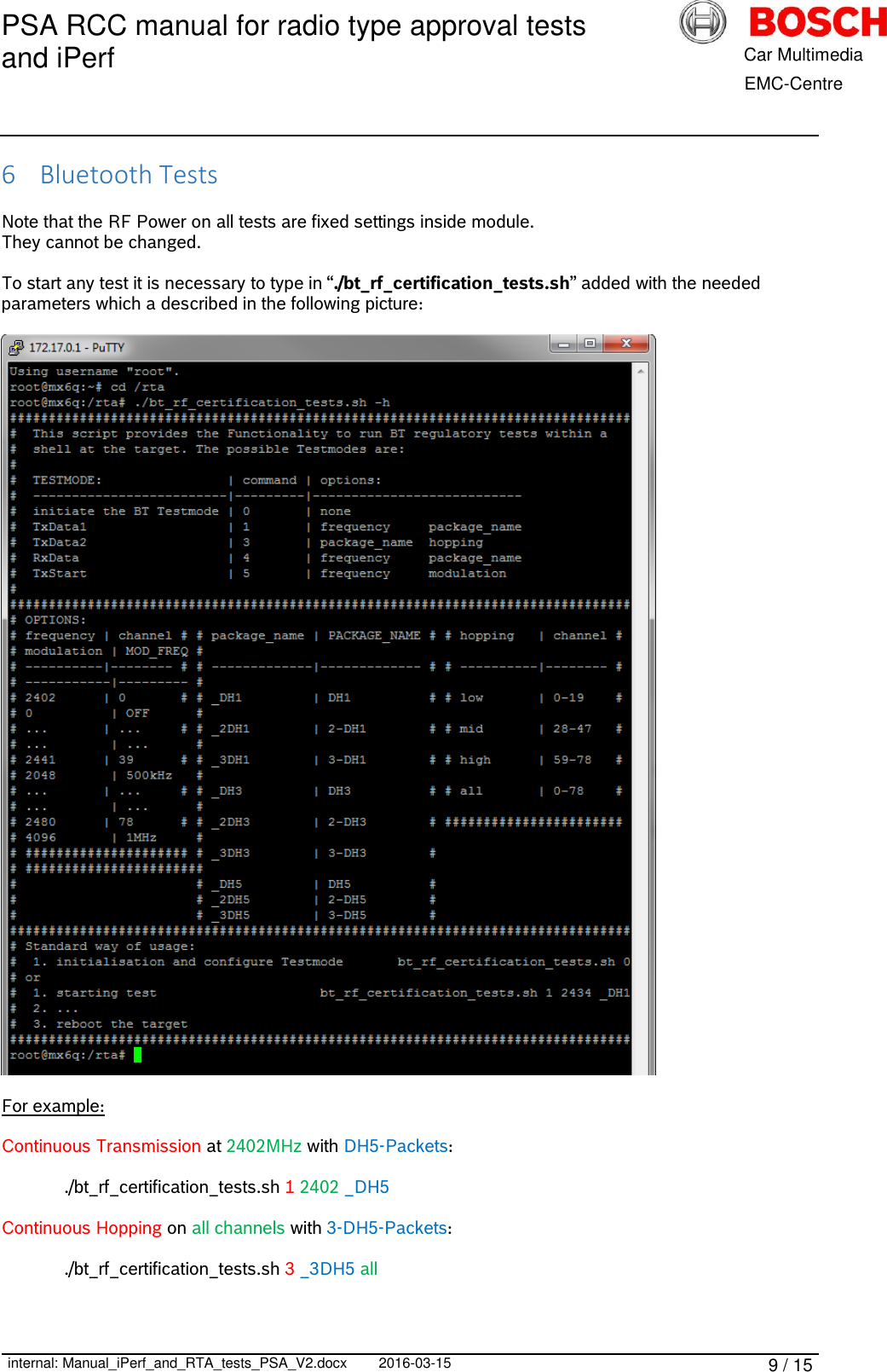 PSA RCC manual for radio type approval tests and iPerf      internal: Manual_iPerf_and_RTA_tests_PSA_V2.docx 2016-03-15 9 / 15            Car Multimedia       EMC-Centre 6 Bluetooth Tests  Note that the RF Power on all tests are fixed settings inside module. They cannot be changed.  To start any test it is necessary to type in “./bt_rf_certification_tests.sh” added with the needed parameters which a described in the following picture:    For example:  Continuous Transmission at 2402MHz with DH5-Packets:    ./bt_rf_certification_tests.sh 1 2402 _DH5  Continuous Hopping on all channels with 3-DH5-Packets:    ./bt_rf_certification_tests.sh 3 _3DH5 all    