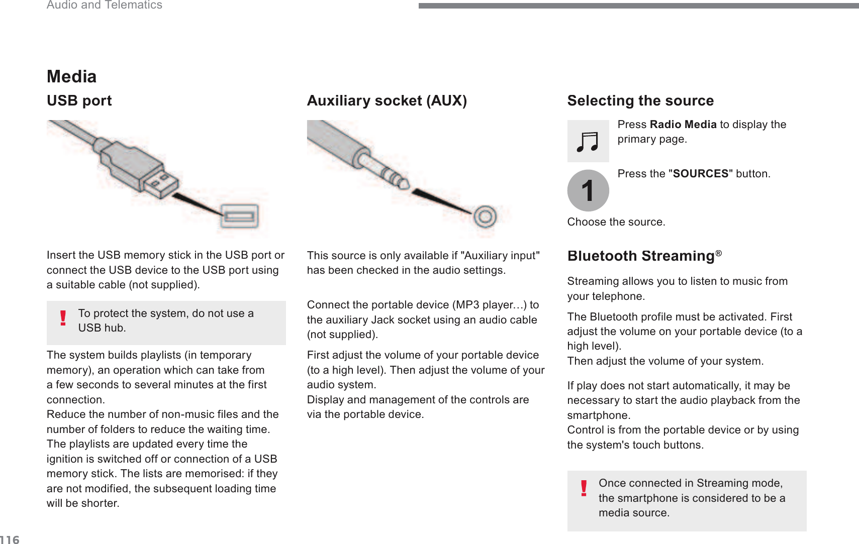 1161 Audio and Telematics Transversal-Citroen_en_Chap02_RCC-2-2-0_ed01-2016Media   USB port  Selecting the source    Press the &quot; SOURCES &quot; button.    Press  Radio Media  to display the SULPDU\SDJH  The system builds playlists (in temporary PHPRU\DQRSHUDWLRQZKLFKFDQWDNHIURPa few seconds to several minutes at the first connection.  Reduce the number of non-music files and the QXPEHURIIROGHUVWRUHGXFHWKHZDLWLQJWLPH The playlists are updated every time the LJQLWLRQLVVZLWFKHGRIIRUFRQQHFWLRQRID86%PHPRU\VWLFN7KHOLVWVDUHPHPRULVHGLIWKH\DUHQRWPRGLILHGWKHVXEVHTXHQWORDGLQJWLPHwill be shorter.   ,QVHUWWKH86%PHPRU\VWLFNLQWKH86%SRUWRUFRQQHFWWKH86%GHYLFHWRWKH86%SRUWXVLQJa suitable cable (not supplied).  Auxiliary socket (AUX)    First adjust the volume of your portable device WRDKLJKOHYHO7KHQDGMXVWWKHYROXPHRI\RXUaudio system. &apos;LVSOD\DQGPDQDJHPHQWRIWKHFRQWUROVDUHvia the portable device.     This source is only available if &quot;Auxiliary input&quot; KDVEHHQFKHFNHGLQWKHDXGLRVHWWLQJV&amp;RQQHFWWKHSRUWDEOHGHYLFH03SOD\HU«WRWKHDX[LOLDU\-DFNVRFNHWXVLQJDQDXGLRFDEOH(not supplied).    Choose the source.   Bluetooth Streaming ®Bluetooth Streaming Bluetooth Streaming 6WUHDPLQJDOORZV\RXWROLVWHQWRPXVLFIURPyour telephone.  7KH%OXHWRRWKSURILOHPXVWEHDFWLYDWHG)LUVWadjust the volume on your portable device (to a KLJKOHYHO Then adjust the volume of your system.    If play does not start automatically, it may be QHFHVVDU\WRVWDUWWKHDXGLRSOD\EDFNIURPWKHsmartphone. &amp;RQWUROLVIURPWKHSRUWDEOHGHYLFHRUE\XVLQJthe system&apos;s touch buttons.  2QFHFRQQHFWHGLQ6WUHDPLQJPRGHthe smartphone is considered to be a media source.     To protect the system, do not use a 86%KXE
