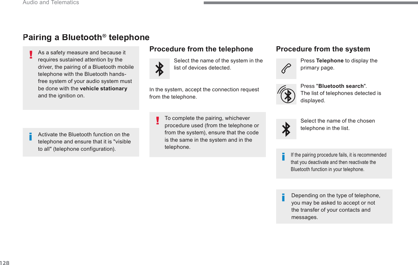 128 Audio and Telematics Transversal-Citroen_en_Chap02_RCC-2-2-0_ed01-2016Pairing a Bluetooth ®Pairing a Bluetooth Pairing a Bluetooth   telephone ®  As a safety measure and because it requires sustained attention by the GULYHUWKHSDLULQJRID%OXHWRRWKPRELOHWHOHSKRQHZLWKWKH%OXHWRRWKKDQGVfree system of your audio system must be done with the  vehicle stationaryDQGWKHLJQLWLRQRQ  Procedure from the telephone    Select the name of the system in the list of devices detected.    In the system, accept the connection request from the telephone.    Procedure from the system    Press  Telephone  to display the SULPDU\SDJH  Press &quot; Bluetooth search &quot;.  The list of telephones detected is displayed.  ,IWKHSDLULQJSURFHGXUHIDLOVLWLVUHFRPPHQGHGthat you deactivate and then reactivate the %OXHWRRWKIXQFWLRQLQ\RXUWHOHSKRQH&apos;HSHQGLQJRQWKHW\SHRIWHOHSKRQH\RXPD\EHDVNHGWRDFFHSWRUQRWthe transfer of your contacts and PHVVDJHV  Select the name of the chosen telephone in the list.  $FWLYDWHWKH%OXHWRRWKIXQFWLRQRQWKHtelephone and ensure that it is &quot;visible WRDOOWHOHSKRQHFRQILJXUDWLRQ7RFRPSOHWHWKHSDLULQJZKLFKHYHUprocedure used (from the telephone or from the system), ensure that the code is the same in the system and in the telephone.  