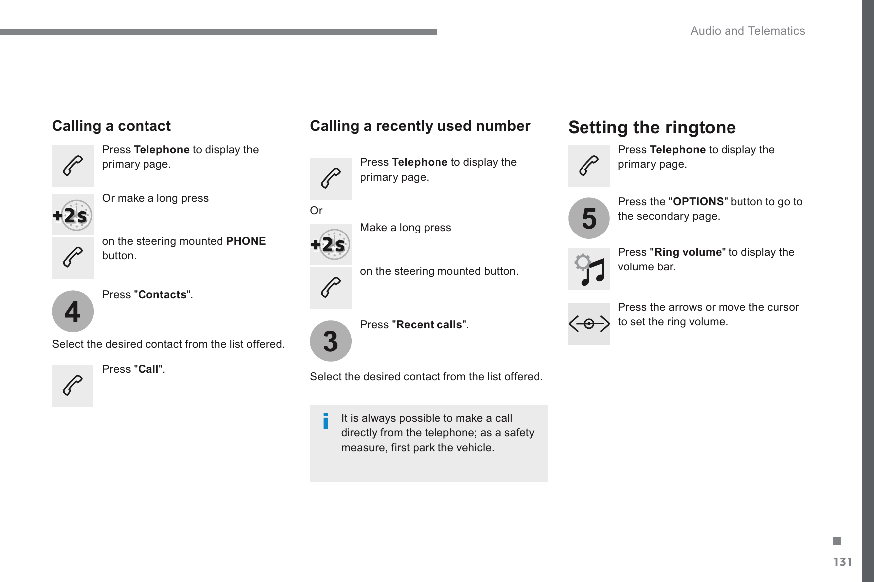 131.435 Audio and Telematics Transversal-Citroen_en_Chap02_RCC-2-2-0_ed01-2016RQWKHVWHHULQJPRXQWHGEXWWRQ       Calling a contact        Setting the ringtone   Press  Telephone  to display the SULPDU\SDJH2UPDNHDORQJSUHVVRQWKHVWHHULQJPRXQWHGPHONEbutton.    Press &quot; Contacts &quot;.    Select the desired contact from the list offered.    Press &quot; Call &quot;.          Calling a recently used number    Press  Telephone  to display the SULPDU\SDJH0DNHDORQJSUHVV  Press &quot; Recent calls &quot;.    Select the desired contact from the list offered.  ,WLVDOZD\VSRVVLEOHWRPDNHDFDOOdirectly from the telephone; as a safety PHDVXUHILUVWSDUNWKHYHKLFOH  Or    Press  Telephone  to display the SULPDU\SDJH  Press &quot; Ring volume &quot; to display the volume bar.    Press the arrows or move the cursor WRVHWWKHULQJYROXPH  Press the &quot; OPTIONSEXWWRQWRJRWRWKHVHFRQGDU\SDJH