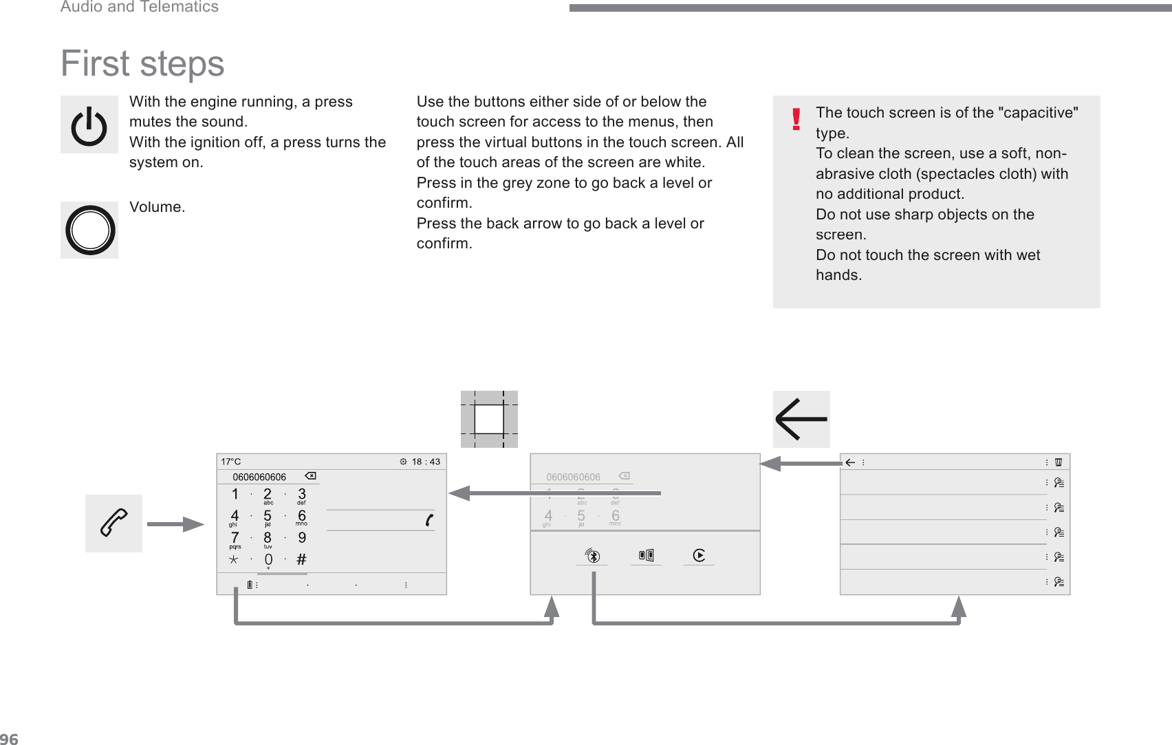 96 Audio and Telematics Transversal-Citroen_en_Chap02_RCC-2-2-0_ed01-2016 First steps :LWKWKHHQJLQHUXQQLQJDSUHVVmutes the sound. :LWKWKHLJQLWLRQRIIDSUHVVWXUQVWKHsystem on.    Volume.     Use the buttons either side of or below the touch screen for access to the menus, then press the virtual buttons in the touch screen. All of the touch areas of the screen are white. 3UHVVLQWKHJUH\]RQHWRJREDFNDOHYHORUconfirm. 3UHVVWKHEDFNDUURZWRJREDFNDOHYHORUconfirm.    The touch screen is of the &quot;capacitive&quot; type.  To clean the screen, use a soft, non-abrasive cloth (spectacles cloth) with no additional product.  Do not use sharp objects on the screen.  Do not touch the screen with wet hands.   