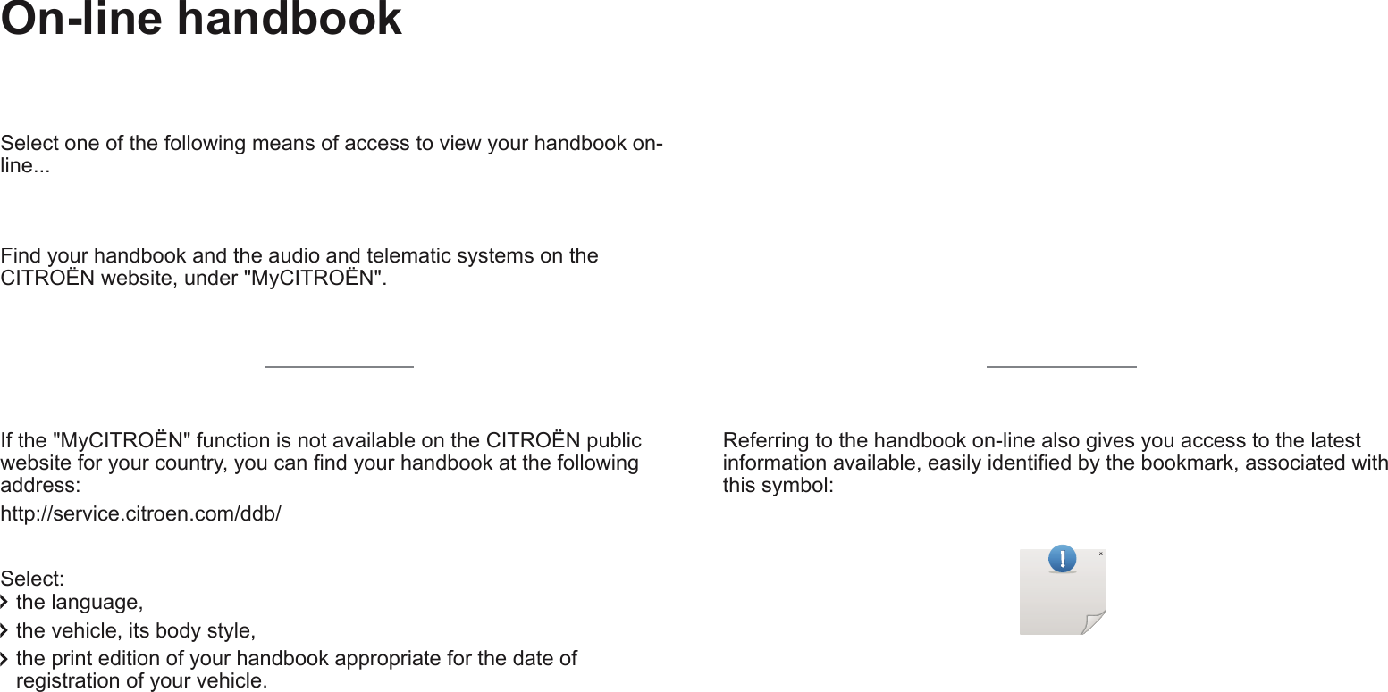 Transversal-Citroen_en_Chap00_couverture_ed01-2016 On-line handbook    If the &quot;MyCITROËN&quot; function is not available on the CITROËN public ZHEVLWHIRU\RXUFRXQWU\\RXFDQ¿QG\RXUKDQGERRNDWWKHIROORZLQJaddress:  http://service.citroen.com/ddb/ )LQG\RXUKDQGERRNDQGWKHDXGLRDQGWHOHPDWLFV\VWHPVRQWKHCITROËN website, under &quot;MyCITROËN&quot;.  )LQG\RXUKDQGERRNDQGWKHDXGLRDQGWHOHPDWLFV\VWHPVRQWKH)LQG\RXUKDQGERRNDQGWKHDXGLRDQGWHOHPDWLFV\VWHPVRQWKH  Select: 6HOHFWRQHRIWKHIROORZLQJPHDQVRIDFFHVVWRYLHZ\RXUKDQGERRNRQline...  WKHODQJXDJH the vehicle, its body style, WKHSULQWHGLWLRQRI\RXUKDQGERRNDSSURSULDWHIRUWKHGDWHRIUHJLVWUDWLRQRI\RXUYHKLFOH5HIHUULQJWRWKHKDQGERRNRQOLQHDOVRJLYHV\RXDFFHVVWRWKHODWHVWLQIRUPDWLRQDYDLODEOHHDVLO\LGHQWL¿HGE\WKHERRNPDUNDVVRFLDWHGZLWKthis symbol:   