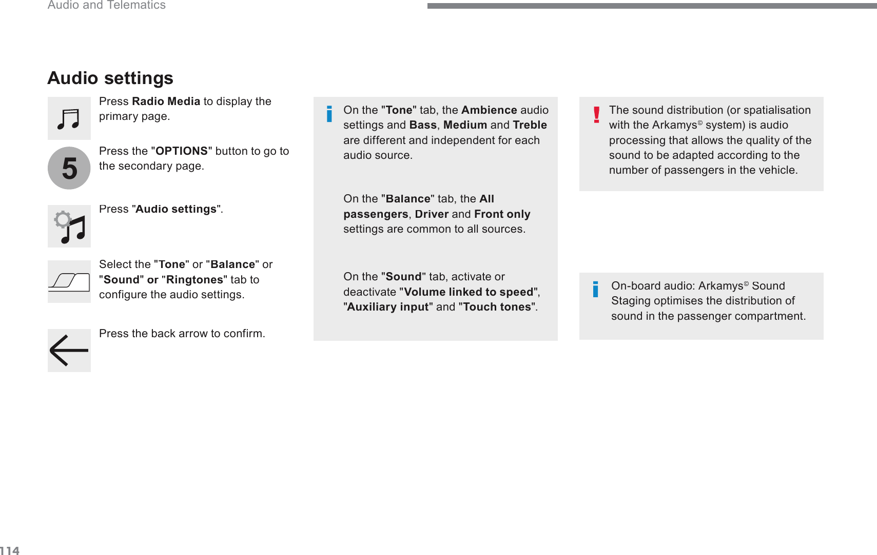 1145 Audio and Telematics Transversal-Citroen_en_Chap02_RCC-2-2-0_ed01-2016  Audio settings   Press  Radio Media  to display the SULPDU\SDJH  Press &quot; Audio settings &quot;.  2QERDUGDXGLR$UNDP\V©  Sound ©6WDJLQJRSWLPLVHVWKHGLVWULEXWLRQRIVRXQGLQWKHSDVVHQJHUFRPSDUWPHQW  The sound distribution (or spatialisation ZLWKWKH$UNDP\V©  system) is audio ©SURFHVVLQJWKDWDOORZVWKHTXDOLW\RIWKHVRXQGWREHDGDSWHGDFFRUGLQJWRWKHQXPEHURISDVVHQJHUVLQWKHYHKLFOH  On the &quot; Tone &quot; tab, the  Ambience  audio VHWWLQJVDQGBass ,  Medium  and  Trebleare different and independent for each audio source.    On the &quot; Balance &quot; tab, the  All passengers ,  Driver  and  DriverFront onlyVHWWLQJVDUHFRPPRQWRDOOVRXUFHV  On the &quot; Sound &quot; tab, activate or deactivate &quot; Volume linked to speed &quot;, &quot; Auxiliary input &quot; and &quot; Touch tones &quot;.    Press the &quot; OPTIONSEXWWRQWRJRWRWKHVHFRQGDU\SDJH  Select the  &quot;Tone&quot;  or  &quot;Balance  &quot;  or &quot; Sound&quot; or   &quot; orRingtones &quot; tab to FRQILJXUHWKHDXGLRVHWWLQJV3UHVVWKHEDFNDUURZWRFRQILUP