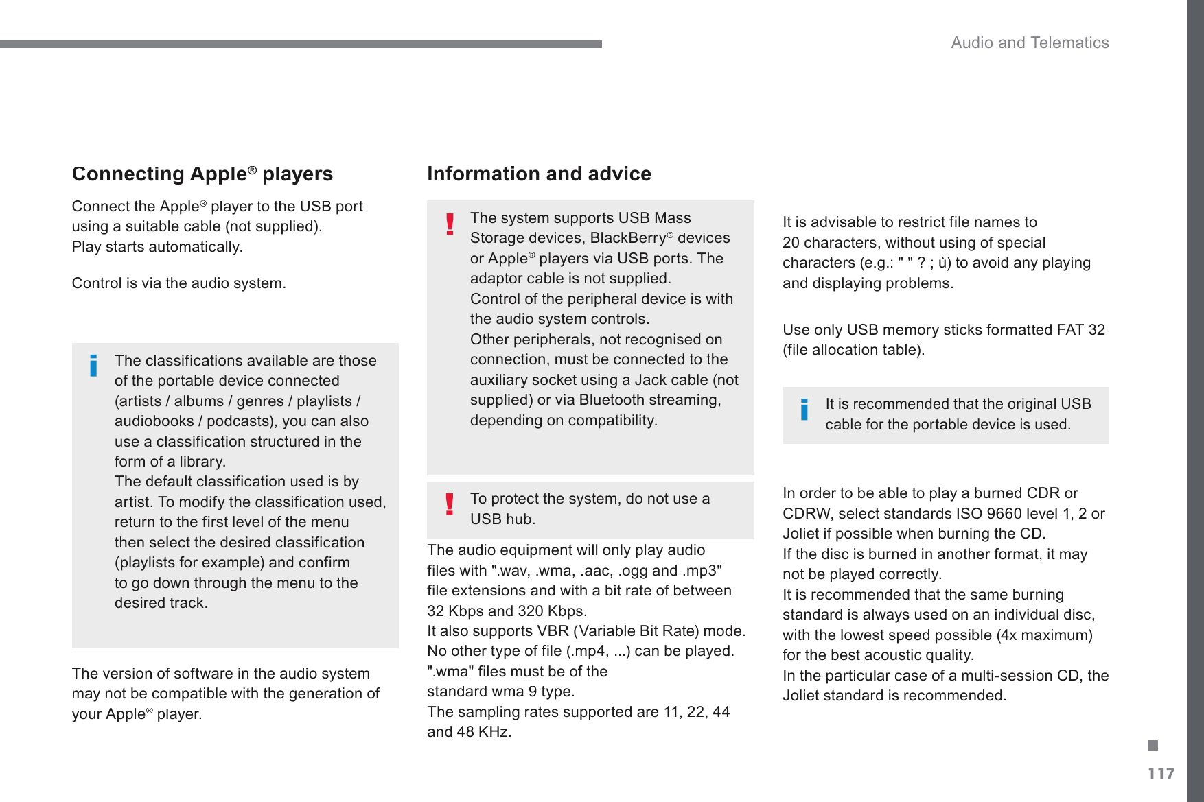 117. Audio and Telematics Transversal-Citroen_en_Chap02_RCC-2-2-0_ed01-2016Connecting Apple ®Connecting Apple Connecting Apple   players  ®  Connect the Apple ®SOD\HUWRWKH86%SRUW®XVLQJDVXLWDEOHFDEOHQRWVXSSOLHG Play starts automatically.    Control is via the audio system.    The classifications available are those of the portable device connected DUWLVWVDOEXPVJHQUHVSOD\OLVWVDXGLRERRNVSRGFDVWV\RXFDQDOVRuse a classification structured in the form of a library.  The default classification used is by artist. To modify the classification used, return to the first level of the menu then select the desired classification (playlists for example) and confirm WRJRGRZQWKURXJKWKHPHQXWRWKHGHVLUHGWUDFN  The version of software in the audio system PD\QRWEHFRPSDWLEOHZLWKWKHJHQHUDWLRQRIyour Apple ®  player.   ®  The audio equipment will only play audio ILOHVZLWKZDYZPDDDFRJJDQGPSfile extensions and with a bit rate of between .ESVDQG.ESV,WDOVRVXSSRUWV9%59DULDEOH%LW5DWHPRGH1RRWKHUW\SHRIILOHPSFDQEHSOD\HG &quot;.wma&quot; files must be of the VWDQGDUGZPDW\SH7KHVDPSOLQJUDWHVVXSSRUWHGDUHDQG.+]  It is advisable to restrict file names to FKDUDFWHUVZLWKRXWXVLQJRIVSHFLDOFKDUDFWHUVHJ&quot;WRDYRLGDQ\SOD\LQJDQGGLVSOD\LQJSUREOHPV  In order to be able to play a burned CDR or &amp;&apos;5:VHOHFWVWDQGDUGV,62OHYHORU-ROLHWLISRVVLEOHZKHQEXUQLQJWKH&amp;&apos; If the disc is burned in another format, it may not be played correctly. ,WLVUHFRPPHQGHGWKDWWKHVDPHEXUQLQJstandard is always used on an individual disc, ZLWKWKHORZHVWVSHHGSRVVLEOH[PD[LPXPfor the best acoustic quality.  In the particular case of a multi-session CD, the -ROLHWVWDQGDUGLVUHFRPPHQGHG   Information and advice  8VHRQO\86%PHPRU\VWLFNVIRUPDWWHG)$7(file allocation table).  7KHV\VWHPVXSSRUWV86%0DVV6WRUDJHGHYLFHV%ODFN%HUU\®  devices ®or Apple ®SOD\HUVYLD86%SRUWV7KH®adaptor cable is not supplied.  Control of the peripheral device is with the audio system controls. 2WKHUSHULSKHUDOVQRWUHFRJQLVHGRQconnection, must be connected to the DX[LOLDU\VRFNHWXVLQJD-DFNFDEOHQRWVXSSOLHGRUYLD%OXHWRRWKVWUHDPLQJGHSHQGLQJRQFRPSDWLELOLW\,WLVUHFRPPHQGHGWKDWWKHRULJLQDO86%cable for the portable device is used.    To protect the system, do not use a 86%KXE
