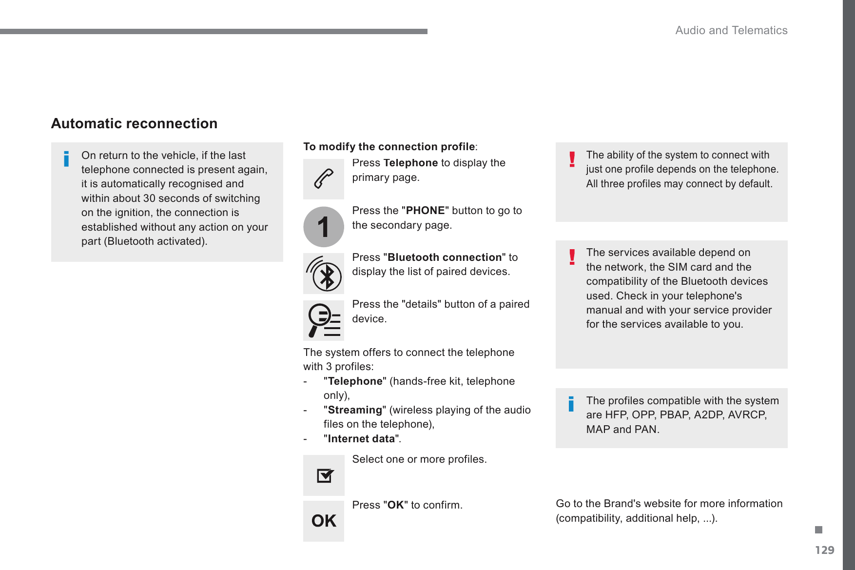 129.1 Audio and Telematics Transversal-Citroen_en_Chap02_RCC-2-2-0_ed01-2016  Press  Telephone  to display the SULPDU\SDJH  Press &quot; Bluetooth connection &quot; to display the list of paired devices.    On return to the vehicle, if the last WHOHSKRQHFRQQHFWHGLVSUHVHQWDJDLQLWLVDXWRPDWLFDOO\UHFRJQLVHGDQGZLWKLQDERXWVHFRQGVRIVZLWFKLQJRQWKHLJQLWLRQWKHFRQQHFWLRQLVestablished without any action on your SDUW%OXHWRRWKDFWLYDWHG  The services available depend on WKHQHWZRUNWKH6,0FDUGDQGWKHFRPSDWLELOLW\RIWKH%OXHWRRWKGHYLFHVXVHG&amp;KHFNLQ\RXUWHOHSKRQHVmanual and with your service provider for the services available to you.    The ability of the system to connect with just one profile depends on the telephone.  All three profiles may connect by default.  *RWRWKH%UDQGVZHEVLWHIRUPRUHLQIRUPDWLRQ(compatibility, additional help, ...).   To modify the connection profile :  Automatic reconnection    Press the &quot;details&quot; button of a paired device.    Press the &quot; PHONEEXWWRQWRJRWRWKHVHFRQGDU\SDJH  Press &quot; OK &quot; to confirm.    Select one or more profiles.    The profiles compatible with the system DUH+)32333%$3$&apos;3$95&amp;3MAP and PAN.    The system offers to connect the telephone ZLWKSURILOHV   -   &quot; TelephoneKDQGVIUHHNLWWHOHSKRQHonly),   -   &quot; StreamingZLUHOHVVSOD\LQJRIWKHDXGLRfiles on the telephone),   -   &quot; Internet data &quot;.   