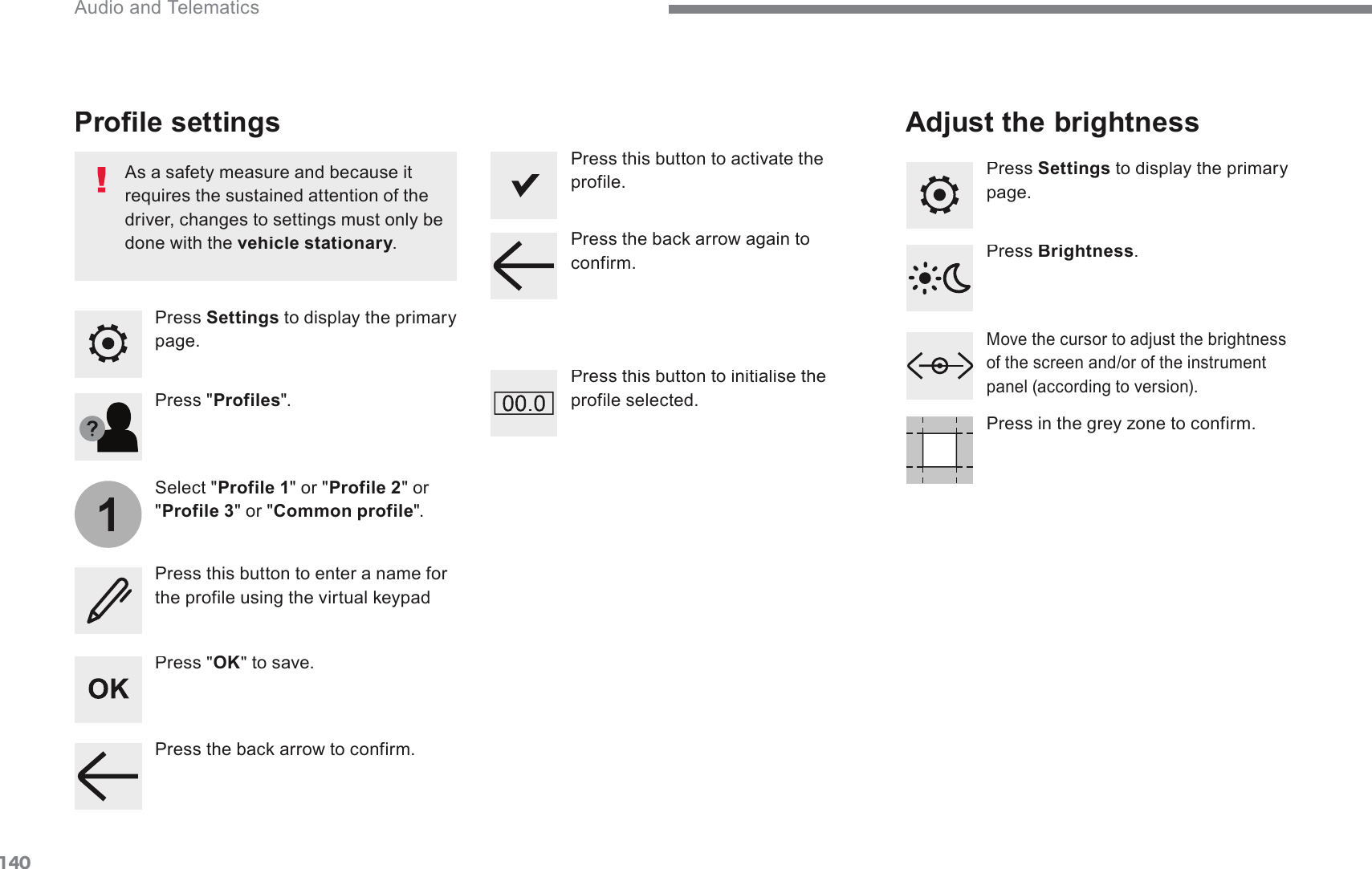 140 Audio and Telematics Transversal-Citroen_en_Chap02_RCC-2-2-0_ed01-2016  Press  Settings  to display the primary SDJHProfile settings Adjust the brightness   Press &quot; OK &quot; to save.    Select &quot; Profile 1 &quot; or &quot; Profile 2 &quot; or &quot; Profile 3 &quot; or &quot; Common profile &quot;.    Press &quot; Profiles &quot;.    Press this button to enter a name for WKHSURILOHXVLQJWKHYLUWXDONH\SDG  As a safety measure and because it requires the sustained attention of the GULYHUFKDQJHVWRVHWWLQJVPXVWRQO\EHdone with the  vehicle stationary .  vehicle stationaryvehicle stationary  Press this button to activate the profile.    Press this button to initialise the profile selected.     Press  Settings  to display the primary SDJH0RYHWKHFXUVRUWRDGMXVWWKHEULJKWQHVVof the screen and/or of the instrument SDQHODFFRUGLQJWRYHUVLRQ  Press  Brightness .  3UHVVLQWKHJUH\]RQHWRFRQILUP3UHVVWKHEDFNDUURZWRFRQILUP3UHVVWKHEDFNDUURZDJDLQWRconfirm.  