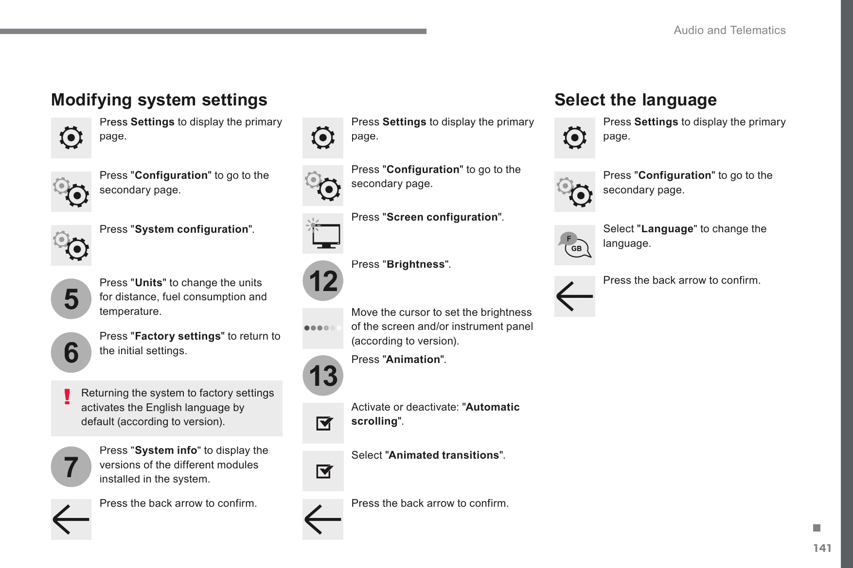 141.5671213 Audio and Telematics Transversal-Citroen_en_Chap02_RCC-2-2-0_ed01-2016Settings  to display the primary SDJH  Press  Settings  to display the primary SDJH  Press  Settings  to display the primary SDJH  Press &quot; ConfigurationWRJRWRWKHVHFRQGDU\SDJH  Press &quot; ConfigurationWRJRWRWKHVHFRQGDU\SDJH  Press &quot; ConfigurationWRJRWRWKHVHFRQGDU\SDJH  Press &quot; System configuration &quot;.    Press &quot; Screen configuration &quot;.    Press &quot; UnitsWRFKDQJHWKHXQLWVfor distance, fuel consumption and temperature.    Select &quot; LanguageWRFKDQJHWKHODQJXDJH  Activate or deactivate: &quot; Automatic scrolling &quot;.    Select &quot; Animated transitions &quot;.  0RYHWKHFXUVRUWRVHWWKHEULJKWQHVVof the screen and/or instrument panel DFFRUGLQJWRYHUVLRQ  Press &quot; Factory settings &quot; to return to WKHLQLWLDOVHWWLQJV  Press &quot; System info &quot; to display the versions of the different modules installed in the system.  Modifying system settings 5HWXUQLQJWKHV\VWHPWRIDFWRU\VHWWLQJVDFWLYDWHVWKH(QJOLVKODQJXDJHE\GHIDXOWDFFRUGLQJWRYHUVLRQ  Press &quot; Animation &quot;.    Press &quot; Brightness &quot;.    Select the language 3UHVVWKHEDFNDUURZWRFRQILUP3UHVVWKHEDFNDUURZWRFRQILUP3UHVVWKHEDFNDUURZWRFRQILUP