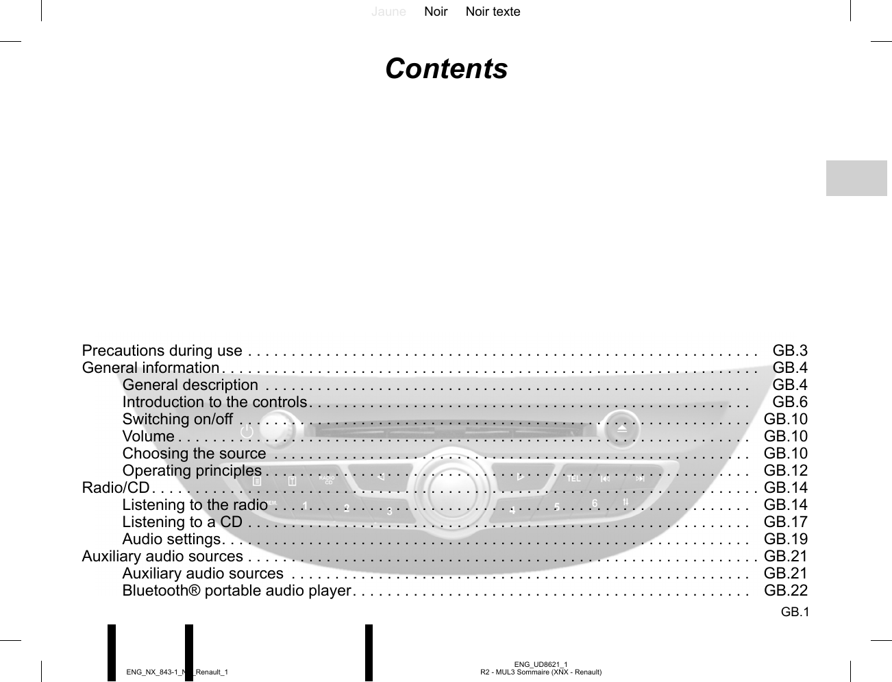 Jaune Noir Noir texteGB.1ENG_UD8621_1R2 - MUL3 Sommaire (XNX - Renault)ENG_NX_843-1_NX_Renault_1ContentsPrecautions during use . . . . . . . . . . . . . . . . . . . . . . . . . . . . . . . . . . . . . . . . . . . . . . . . . . . . . . . . . . .   GB.3General information . . . . . . . . . . . . . . . . . . . . . . . . . . . . . . . . . . . . . . . . . . . . . . . . . . . . . . . . . . . . . .   GB.4General description  . . . . . . . . . . . . . . . . . . . . . . . . . . . . . . . . . . . . . . . . . . . . . . . . . . . . . . . .  GB.4Introduction to the controls . . . . . . . . . . . . . . . . . . . . . . . . . . . . . . . . . . . . . . . . . . . . . . . . . . .  GB.6Switching on/off . . . . . . . . . . . . . . . . . . . . . . . . . . . . . . . . . . . . . . . . . . . . . . . . . . . . . . . . . . .  GB.10Volume . . . . . . . . . . . . . . . . . . . . . . . . . . . . . . . . . . . . . . . . . . . . . . . . . . . . . . . . . . . . . . . . . .  GB.10Choosing the source  . . . . . . . . . . . . . . . . . . . . . . . . . . . . . . . . . . . . . . . . . . . . . . . . . . . . . . .  GB.10Operating principles . . . . . . . . . . . . . . . . . . . . . . . . . . . . . . . . . . . . . . . . . . . . . . . . . . . . . . . .  GB.12Radio/CD . . . . . . . . . . . . . . . . . . . . . . . . . . . . . . . . . . . . . . . . . . . . . . . . . . . . . . . . . . . . . . . . . . . . . .  GB.14Listening to the radio . . . . . . . . . . . . . . . . . . . . . . . . . . . . . . . . . . . . . . . . . . . . . . . . . . . . . . .  GB.14Listening to a CD . . . . . . . . . . . . . . . . . . . . . . . . . . . . . . . . . . . . . . . . . . . . . . . . . . . . . . . . . .  GB.17Audio settings . . . . . . . . . . . . . . . . . . . . . . . . . . . . . . . . . . . . . . . . . . . . . . . . . . . . . . . . . . . . .  GB.19Auxiliary audio sources . . . . . . . . . . . . . . . . . . . . . . . . . . . . . . . . . . . . . . . . . . . . . . . . . . . . . . . . . . .  GB.21Auxiliary audio sources  . . . . . . . . . . . . . . . . . . . . . . . . . . . . . . . . . . . . . . . . . . . . . . . . . . . . .  GB.21Bluetooth® portable audio player . . . . . . . . . . . . . . . . . . . . . . . . . . . . . . . . . . . . . . . . . . . . . .  GB.22
