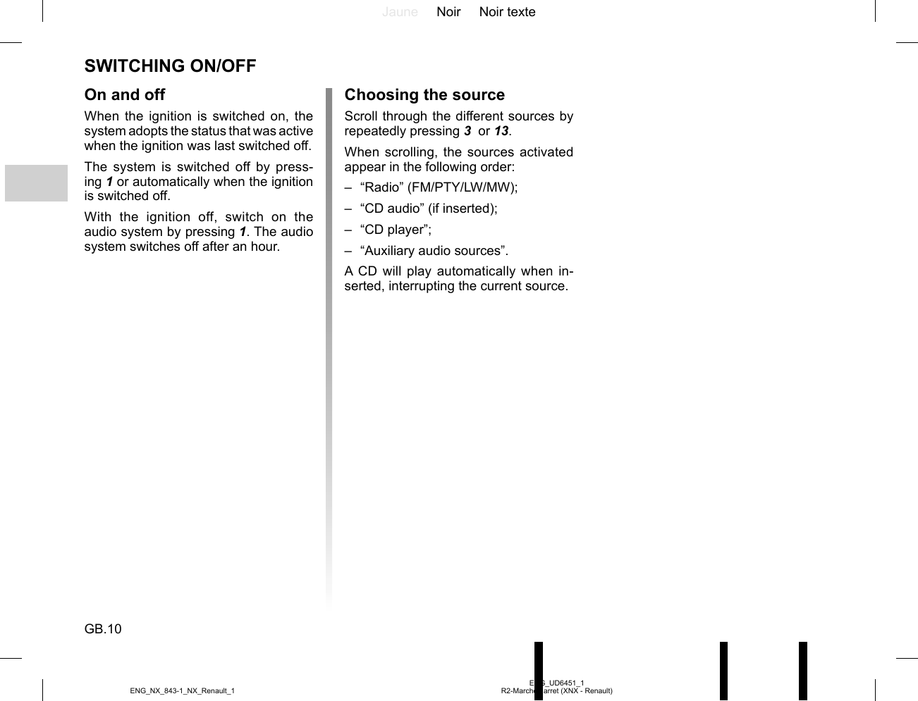 Jaune Noir Noir texteGB.10ENG_UD6451_1R2-Marche / arret (XNX - Renault)ENG_NX_843-1_NX_Renault_1SWITCHING ON/OFFOn and offWhen the ignition is switched on, the system adopts the status that was active when the ignition was last switched off.The system is switched off by press-ing 1 or automatically when the ignition is switched off.With the ignition off, switch on the audio system by pressing 1. The audio system switches off after an hour.Choosing the sourceScroll through the different sources by repeatedly pressing 3  or 13.When scrolling, the sources activated appear in the following order:– “Radio” (FM/PTY/LW/MW);–  “CD audio” (if inserted);– “CD player”;–  “Auxiliary audio sources”.A CD will play automatically when in-serted, interrupting the current source.