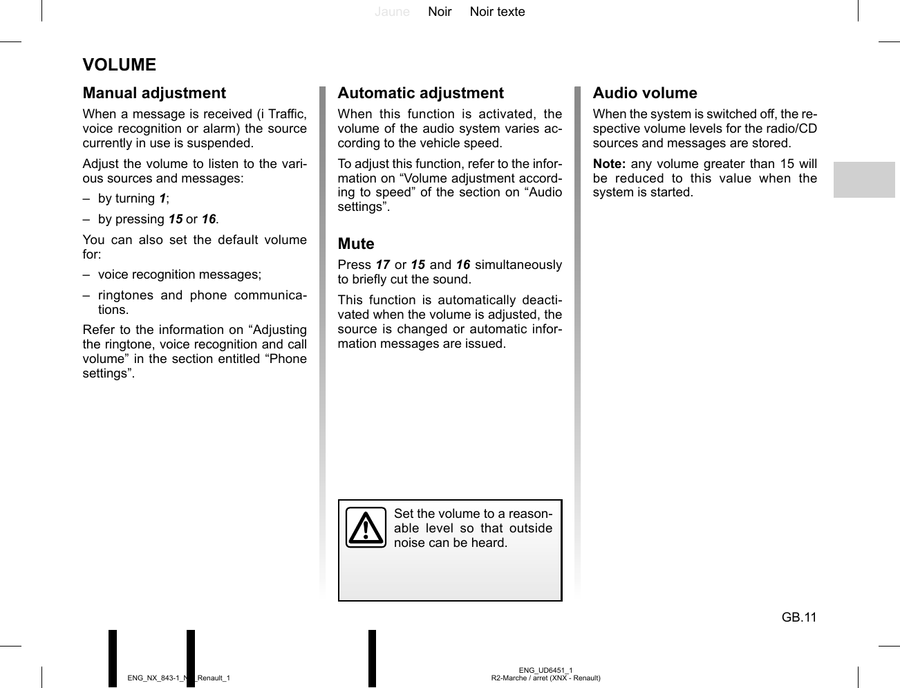 Jaune Noir Noir texteGB.11ENG_UD6451_1R2-Marche / arret (XNX - Renault)ENG_NX_843-1_NX_Renault_1VOLUMEManual adjustmentWhen a message is received (i Traffic, voice recognition or alarm) the source currently in use is suspended.Adjust the volume to listen to the vari-ous sources and messages:– by turning 1;– by pressing 15 or 16.You can also set the default volume for:–  voice recognition messages;– ringtones and phone communica-tions.Refer to the information on “Adjusting the ringtone, voice recognition and call volume” in the section entitled “Phone settings”.Automatic adjustmentWhen this function is activated, the volume of the audio system varies ac-cording to the vehicle speed.To adjust this function, refer to the infor-mation on “Volume adjustment accord-ing to speed” of the section on “Audio settings”.MutePress 17 or 15 and 16 simultaneously to briefly cut the sound.This function is automatically deacti-vated when the volume is adjusted, the source is changed or automatic infor-mation messages are issued.Set the volume to a reason-able level so that outside noise can be heard.Audio volumeWhen the system is switched off, the re-spective volume levels for the radio/CD sources and messages are stored.Note: any volume greater than 15 will be reduced to this value when the system is started.