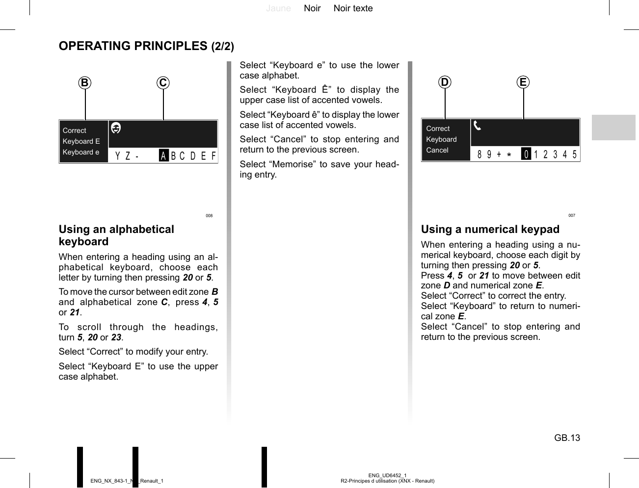 Jaune Noir Noir texteGB.13ENG_UD6452_1R2-Principes d utilisation (XNX - Renault)ENG_NX_843-1_NX_Renault_1OPERATING PRINCIPLES (2/2)Keyboard EKeyboard eCorrectUsing an alphabetical keyboardWhen entering a heading using an al-phabetical keyboard, choose each letter by turning then pressing 20 or 5.To move the cursor between edit zone B and alphabetical zone C, press 4, 5  or 21.To scroll through the headings, turn 5, 20 or 23.Select “Correct” to modify your entry.Select “Keyboard E” to use the upper case alphabet.Select “Keyboard e” to use the lower case alphabet.Select “Keyboard Ê” to display the upper case list of accented vowels.Select “Keyboard ê” to display the lower case list of accented vowels.Select “Cancel” to stop entering and return to the previous screen.Select “Memorise” to save your head-ing entry.Using a numerical keypadWhen entering a heading using a nu-merical keyboard, choose each digit by turning then pressing 20 or 5.Press 4, 5  or 21 to move between edit zone D and numerical zone E.Select “Correct” to correct the entry.Select “Keyboard” to return to numeri-cal zone E.Select “Cancel” to stop entering and return to the previous screen.B CKeyboardCancelCorrectD E