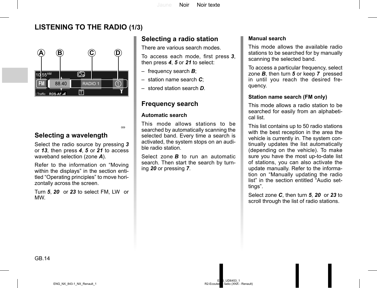 Jaune Noir Noir texteGB.14ENG_UD6453_1R2-Ecouter la radio (XNX - Renault)ENG_NX_843-1_NX_Renault_1LISTENING TO THE RADIO (1/3)Selecting a wavelengthSelect the radio source by pressing 3  or 13, then press 4, 5 or 21 to access waveband selection (zone A).Refer to the information on “Moving within the displays” in the section enti-tled “Operating principles” to move hori-zontally across the screen.Turn 5, 20  or 23 to select FM, LW  or MW.Selecting a radio stationThere are various search modes.To access each mode, first press 3, then press 4, 5 or 21 to select:– frequency search B;–  station name search C;–  stored station search D.Frequency searchAutomatic searchThis mode allows stations to be searched by automatically scanning the selected band. Every time a search is activated, the system stops on an audi-ble radio station.Select zone B to run an automatic search. Then start the search by turn-ing 20 or pressing 7.Manual searchThis mode allows the available radio stations to be searched for by manually scanning the selected band.To access a particular frequency, select zone B, then turn 5 or keep 7  pressed in until you reach the desired fre-quency.Station name search (FM only)This mode allows a radio station to be searched for easily from an alphabeti-cal list.This list contains up to 50 radio stations with the best reception in the area the vehicle is currently in. The system con-tinually updates the list automatically (depending on the vehicle). To make sure you have the most up-to-date list of stations, you can also activate the update manually. Refer to the informa-tion on “Manually updating the radio list” in the section entitled “Audio set-tings”.Select zone C, then turn 5, 20  or 23 to scroll through the list of radio stations.i Traf¿ cRADIO 1A B C D