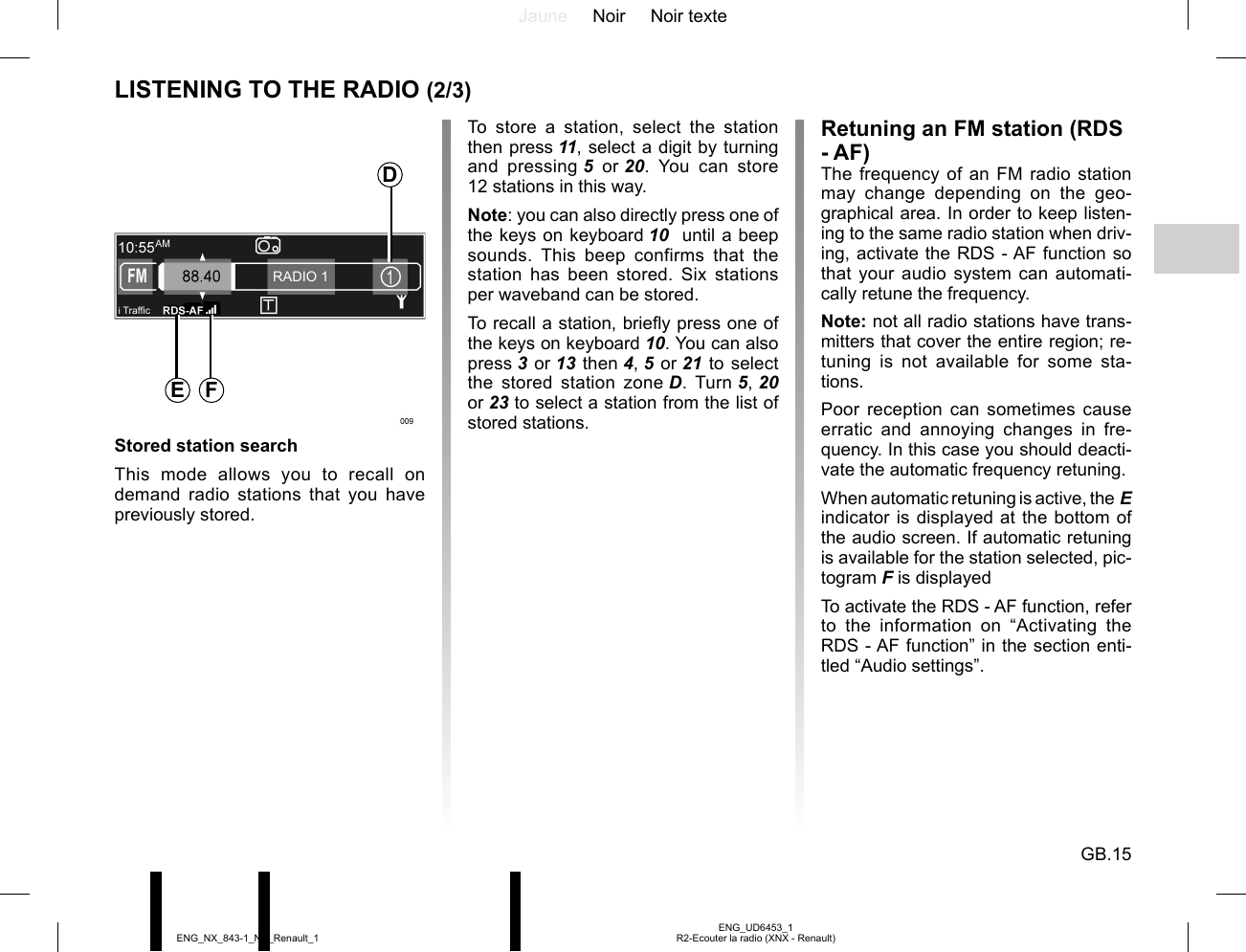 Jaune Noir Noir texteGB.15ENG_UD6453_1R2-Ecouter la radio (XNX - Renault)ENG_NX_843-1_NX_Renault_1i Traf¿ cRADIO 1LISTENING TO THE RADIO (2/3)To store a station, select the station then press 11, select a digit by turning and pressing 5 or 20. You can store 12 stations in this way.Note: you can also directly press one of the keys on keyboard 10  until a beep sounds. This beep confirms that the station has been stored. Six stations per waveband can be stored.To recall a station, briefly press one of the keys on keyboard 10. You can also press 3 or 13 then 4, 5 or 21 to select the stored station zone D. Turn 5, 20  or 23 to select a station from the list of stored stations.Retuning an FM station (RDS - AF)The frequency of an FM radio station may change depending on the geo-graphical area. In order to keep listen-ing to the same radio station when driv-ing, activate the RDS - AF function so that your audio system can automati-cally retune the frequency.Note: not all radio stations have trans-mitters that cover the entire region; re-tuning is not available for some sta-tions.Poor reception can sometimes cause erratic and annoying changes in fre-quency. In this case you should deacti-vate the automatic frequency retuning.When automatic retuning is active, the E indicator is displayed at the bottom of the audio screen. If automatic retuning is available for the station selected, pic-togram F is displayedTo activate the RDS - AF function, refer to the information on “Activating the RDS - AF function” in the section enti-tled “Audio settings”.Stored station searchThis mode allows you to recall on demand radio stations that you have previously stored.DE F