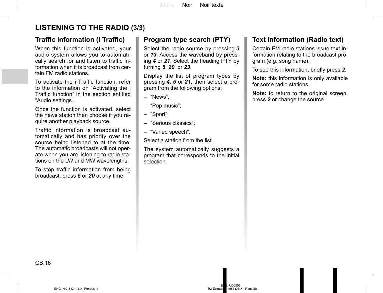Jaune Noir Noir texteGB.16ENG_UD6453_1R2-Ecouter la radio (XNX - Renault)ENG_NX_843-1_NX_Renault_1LISTENING TO THE RADIO (3/3)Text information (Radio text)Certain FM radio stations issue text in-formation relating to the broadcast pro-gram (e.g. song name).To see this information, briefly press 2.Note: this information is only available for some radio stations.Note: to return to the original screen, press 2 or change the source.Traffic information (i Traffic)When this function is activated, your audio system allows you to automati-cally search for and listen to traffic in-formation when it is broadcast from cer-tain FM radio stations.To activate the i Traffic function, refer to the information on “Activating the i Traffic function” in the section entitled “Audio settings”.Once the function is activated, select the news station then choose if you re-quire another playback source.Traffic information is broadcast au-tomatically and has priority over the source being listened to at the time. The automatic broadcasts will not oper-ate when you are listening to radio sta-tions on the LW and MW wavelengths.To stop traffic information from being broadcast, press 5 or 20 at any time.Program type search (PTY)Select the radio source by pressing 3 or 13. Access the waveband by press-ing 4 or 21. Select the heading PTY by turning 5, 20  or 23.Display the list of program types by pressing 4, 5 or 21, then select a pro-gram from the following options:– “News”;– “Pop music”;– “Sport”;– “Serious classics”;– “Varied speech”.Select a station from the list.The system automatically suggests a program that corresponds to the initial selection.