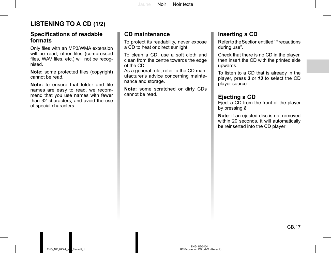 Jaune Noir Noir texteGB.17ENG_UD6454_1R2-Ecouter un CD (XNX - Renault)ENG_NX_843-1_NX_Renault_1LISTENING TO A CD (1/2)Specifications of readable formatsOnly files with an MP3/WMA extension will be read; other files (compressed files, WAV files, etc.) will not be recog-nised.Note: some protected files (copyright) cannot be read.Note: to ensure that folder and file names are easy to read, we recom-mend that you use names with fewer than 32 characters, and avoid the use of special characters.CD maintenanceTo protect its readability, never expose a CD to heat or direct sunlight.To clean a CD, use a soft cloth and clean from the centre towards the edge of the CD.As a general rule, refer to the CD man-ufacturer&apos;s advice concerning mainte-nance and storage.Note: some scratched or dirty CDs cannot be read.Inserting a CDRefer to the Section entitled “Precautions during use”.Check that there is no CD in the player, then insert the CD with the printed side upwards.To listen to a CD that is already in the player, press 3 or 13 to select the CD player source.Ejecting a CDEject a CD from the front of the player by pressing 8.Note: if an ejected disc is not removed within 20 seconds, it will automatically be reinserted into the CD player