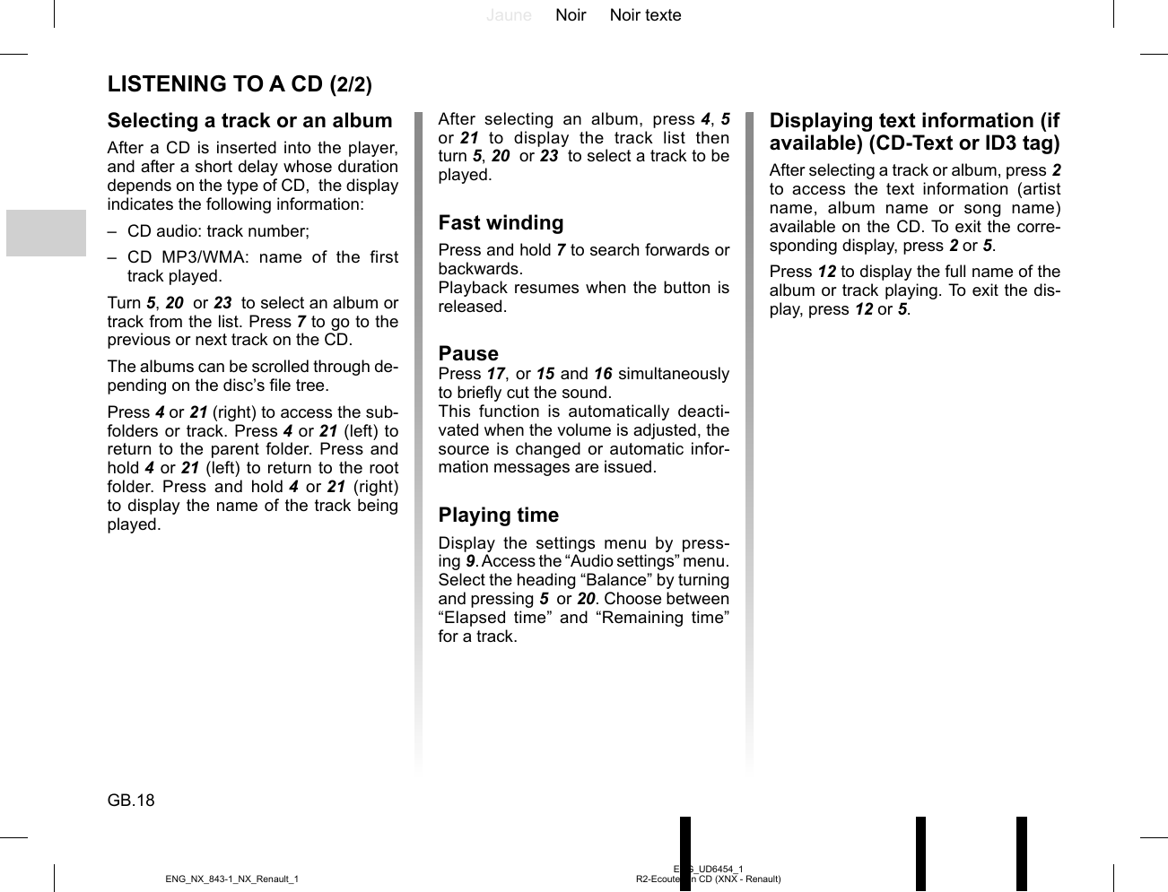 Jaune Noir Noir texteGB.18ENG_UD6454_1R2-Ecouter un CD (XNX - Renault)ENG_NX_843-1_NX_Renault_1LISTENING TO A CD (2/2)Selecting a track or an albumAfter a CD is inserted into the player, and after a short delay whose duration depends on the type of CD,  the display indicates the following information:–  CD audio: track number;– CD MP3/WMA: name of the first track played.Turn 5, 20  or 23  to select an album or track from the list. Press 7 to go to the previous or next track on the CD.The albums can be scrolled through de-pending on the disc’s file tree.Press 4 or 21 (right) to access the sub-folders or track. Press 4 or 21 (left) to return to the parent folder. Press and hold 4 or 21 (left) to return to the root folder. Press and hold 4 or 21 (right) to display the name of the track being played.After selecting an album, press 4, 5  or 21 to display the track list then turn 5, 20  or 23  to select a track to be played.Fast windingPress and hold 7 to search forwards or backwards.Playback resumes when the button is released.PausePress 17, or 15 and 16 simultaneously to briefly cut the sound.This function is automatically deacti-vated when the volume is adjusted, the source is changed or automatic infor-mation messages are issued.Playing timeDisplay the settings menu by press-ing 9. Access the “Audio settings” menu. Select the heading “Balance” by turning and pressing 5  or 20. Choose between “Elapsed time” and “Remaining time” for a track. Displaying text information (if available) (CD-Text or ID3 tag)After selecting a track or album, press 2 to access the text information (artist name, album name or song name) available on the CD. To exit the corre-sponding display, press 2 or 5.Press 12 to display the full name of the album or track playing. To exit the dis-play, press 12 or 5.