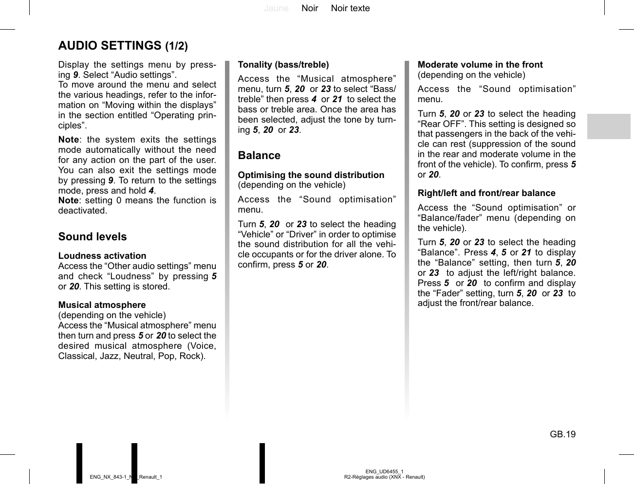 Jaune Noir Noir texteGB.19ENG_UD6455_1R2-Réglages audio (XNX - Renault)ENG_NX_843-1_NX_Renault_1AUDIO SETTINGS (1/2)Display the settings menu by press-ing 9. Select “Audio settings”.To move around the menu and select the various headings, refer to the infor-mation on “Moving within the displays” in the section entitled “Operating prin-ciples”.Note: the system exits the settings mode automatically without the need for any action on the part of the user. You can also exit the settings mode by pressing 9. To return to the settings mode, press and hold 4.Note: setting 0 means the function is deactivated.Sound levelsLoudness activationAccess the “Other audio settings” menu and check “Loudness” by pressing 5 or 20. This setting is stored.Musical atmosphere(depending on the vehicle)Access the “Musical atmosphere” menu then turn and press 5 or 20 to select the desired musical atmosphere (Voice, Classical, Jazz, Neutral, Pop, Rock).Moderate volume in the front(depending on the vehicle)Access the “Sound optimisation” menu.Turn 5, 20 or 23 to select the heading “Rear OFF”. This setting is designed so that passengers in the back of the vehi-cle can rest (suppression of the sound in the rear and moderate volume in the front of the vehicle). To confirm, press 5 or 20.Right/left and front/rear balanceAccess the “Sound optimisation” or “Balance/fader” menu (depending on the vehicle).Turn 5, 20 or 23 to select the heading “Balance”. Press 4, 5  or 21 to display the “Balance” setting, then turn 5, 20 or 23   to adjust the left/right balance. Press 5  or 20   to confirm and display the “Fader” setting, turn 5, 20  or 23  to adjust the front/rear balance.Tonality (bass/treble)Access the “Musical atmosphere” menu, turn 5, 20  or 23 to select “Bass/treble” then press 4  or 21  to select the bass or treble area. Once the area has been selected, adjust the tone by turn-ing 5, 20  or 23.BalanceOptimising the sound distribution(depending on the vehicle)Access the “Sound optimisation” menu.Turn 5, 20  or 23 to select the heading “Vehicle” or “Driver” in order to optimise the sound distribution for all the vehi-cle occupants or for the driver alone. To confirm, press 5 or 20.