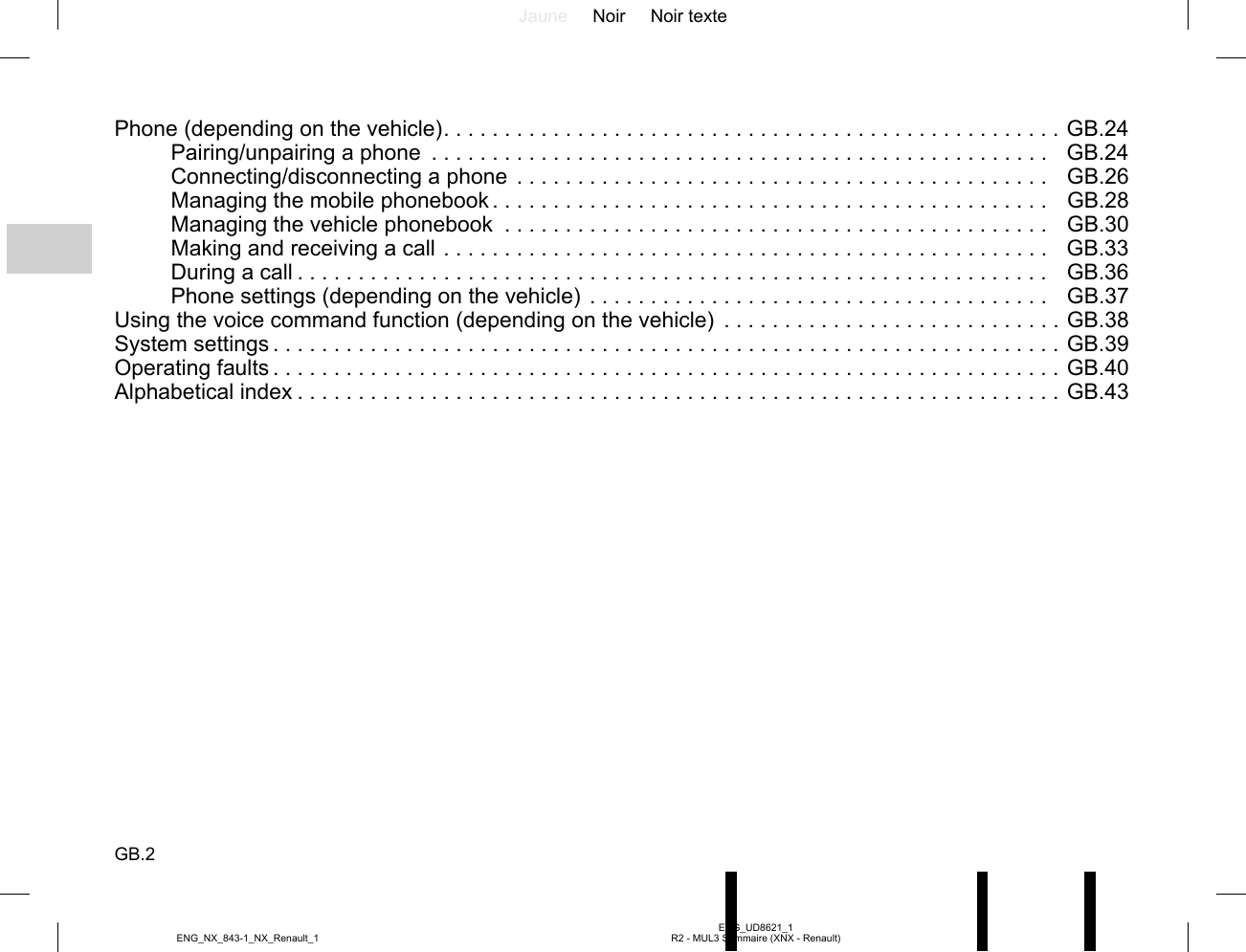 Jaune Noir Noir texteGB.2ENG_UD8621_1R2 - MUL3 Sommaire (XNX - Renault)ENG_NX_843-1_NX_Renault_1Phone (depending on the vehicle) . . . . . . . . . . . . . . . . . . . . . . . . . . . . . . . . . . . . . . . . . . . . . . . . . . .  GB.24Pairing/unpairing a phone  . . . . . . . . . . . . . . . . . . . . . . . . . . . . . . . . . . . . . . . . . . . . . . . . . . . GB.24Connecting/disconnecting a phone . . . . . . . . . . . . . . . . . . . . . . . . . . . . . . . . . . . . . . . . . . . .  GB.26Managing the mobile phonebook . . . . . . . . . . . . . . . . . . . . . . . . . . . . . . . . . . . . . . . . . . . . . .  GB.28Managing the vehicle phonebook  . . . . . . . . . . . . . . . . . . . . . . . . . . . . . . . . . . . . . . . . . . . . .  GB.30Making and receiving a call . . . . . . . . . . . . . . . . . . . . . . . . . . . . . . . . . . . . . . . . . . . . . . . . . . GB.33During a call . . . . . . . . . . . . . . . . . . . . . . . . . . . . . . . . . . . . . . . . . . . . . . . . . . . . . . . . . . . . . .  GB.36Phone settings (depending on the vehicle) . . . . . . . . . . . . . . . . . . . . . . . . . . . . . . . . . . . . . .  GB.37Using the voice command function (depending on the vehicle)  . . . . . . . . . . . . . . . . . . . . . . . . . . . .  GB.38System settings . . . . . . . . . . . . . . . . . . . . . . . . . . . . . . . . . . . . . . . . . . . . . . . . . . . . . . . . . . . . . . . . .  GB.39Operating faults . . . . . . . . . . . . . . . . . . . . . . . . . . . . . . . . . . . . . . . . . . . . . . . . . . . . . . . . . . . . . . . . .  GB.40Alphabetical index . . . . . . . . . . . . . . . . . . . . . . . . . . . . . . . . . . . . . . . . . . . . . . . . . . . . . . . . . . . . . . .  GB.43