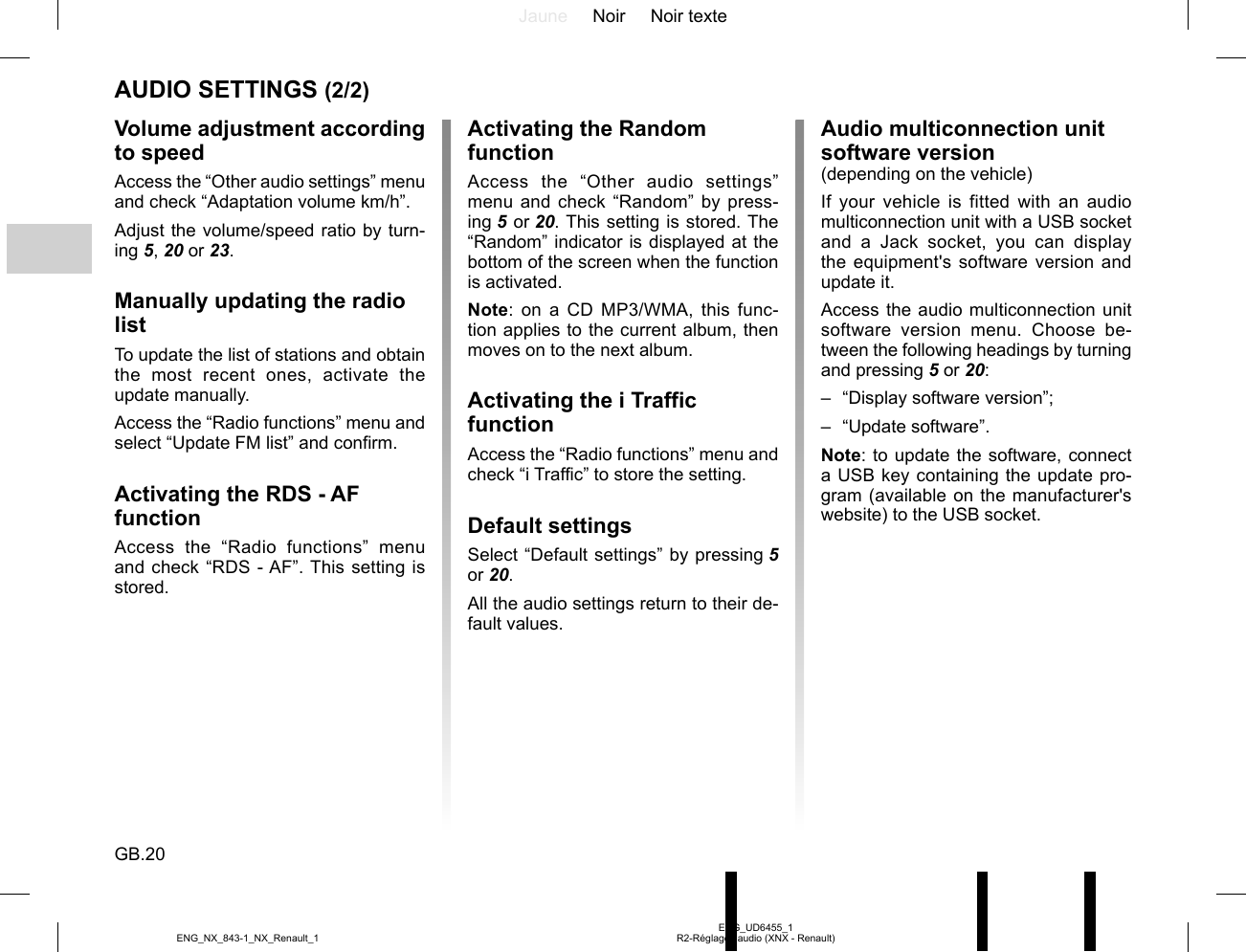 Jaune Noir Noir texteGB.20ENG_UD6455_1R2-Réglages audio (XNX - Renault)ENG_NX_843-1_NX_Renault_1AUDIO SETTINGS (2/2)Volume adjustment according to speedAccess the “Other audio settings” menu and check “Adaptation volume km/h”.Adjust the volume/speed ratio by turn-ing 5, 20 or 23.Manually updating the radio listTo update the list of stations and obtain the most recent ones, activate the update manually.Access the “Radio functions” menu and select “Update FM list” and confirm.Activating the RDS - AF functionAccess the “Radio functions” menu and check “RDS - AF”. This setting is stored.Activating the Random functionAccess the “Other audio settings” menu and check “Random” by press-ing 5 or 20. This setting is stored. The “Random” indicator is displayed at the bottom of the screen when the function is activated.Note: on a CD MP3/WMA, this func-tion applies to the current album, then moves on to the next album.Activating the i Traffic functionAccess the “Radio functions” menu and check “i Traffic” to store the setting.Default settingsSelect “Default settings” by pressing 5 or 20.All the audio settings return to their de-fault values.Audio multiconnection unit software version(depending on the vehicle)If your vehicle is fitted with an audio multiconnection unit with a USB socket and a Jack socket, you can display the equipment&apos;s software version and update it.Access the audio multiconnection unit software version menu. Choose be-tween the following headings by turning and pressing 5 or 20:–  “Display software version”;– “Update software”.Note: to update the software, connect a USB key containing the update pro-gram (available on the manufacturer&apos;s website) to the USB socket.